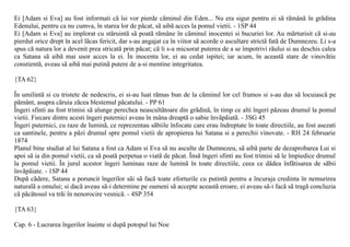 Ei [Adam si Eva] au fost informati cã îsi vor pierde cãminul din Eden... Nu era sigur pentru ei sã rãmânã în grãdina
Edenului, pentru ca nu cumva, în starea lor de pãcat, sã aibã acces la pomul vietii. - 1SP 44
Ei [Adam si Eva] au implorat cu stãruintã sã poatã rãmâne în cãminul inocentei si bucuriei lor. Au mãrturisit cã si-au
pierdut orice drept în acel lãcas fericit, dar s-au angajat ca în viitor sã acorde o ascultare strictã fatã de Dumnezeu. Li s-a
spus cã natura lor a devenit prea stricatã prin pãcat; cã li s-a micsorat puterea de a se împotrivi rãului si au deschis calea
ca Satana sã aibã mai usor acces la ei. În inocenta lor, ei au cedat ispitei; iar acum, în aceastã stare de vinovãtie
constientã, aveau sã aibã mai putinã putere de a-si mentine integritatea.

{TA 62}

În umilintã si cu tristete de nedescris, ei si-au luat rãmas bun de la cãminul lor cel frumos si s-au dus sã locuiascã pe
pãmânt, asupra cãruia zãcea blestemul pãcatului. - PP 61
Îngeri sfinti au fost trimisi sã alunge perechea neascultãtoare din grãdinã, în timp ce alti îngeri pãzeau drumul la pomul
vietii. Fiecare dintre acesti îngeri puternici aveau în mâna dreaptã o sabie învãpãiatã. - 3SG 45
Îngeri puternici, cu raze de luminã, ce reprezentau sãbiile înfocate care erau îndreptate în toate directiile, au fost asezati
ca santinele, pentru a pãzi drumul spre pomul vietii de apropierea lui Satana si a perechii vinovate. - RH 24 februarie
1874
Planul bine studiat al lui Satana a fost ca Adam si Eva sã nu asculte de Dumnezeu, sã aibã parte de dezaprobarea Lui si
apoi sã ia din pomul vietii, ca sã poatã perpetua o viatã de pãcat. Însã îngeri sfinti au fost trimisi sã le împiedice drumul
la pomul vietii. În jurul acestor îngeri luminau raze de luminã în toate directiile, ceea ce dãdea înfãtisarea de sãbii
învãpãiate. - 1SP 44
Dupã cãdere, Satana a poruncit îngerilor sãi sã facã toate eforturile cu putintã pentru a încuraja credinta în nemurirea
naturalã a omului; si dacã aveau sã-i determine pe oameni sã accepte aceastã eroare, ei aveau sã-i facã sã tragã concluzia
cã pãcãtosul va trãi în nenorocire vesnicã. - 4SP 354

{TA 63}

Cap. 6 - Lucrarea îngerilor înainte si dupã potopul lui Noe
 