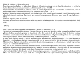 Planul de mântuire, explicat mai departe
Îngerii au mentinut legãtura cu Adam dupã cãderea sa si l-au informat cu privire la planul de mântuire si cu privire la
faptul cã neamul omenesc nu era în afara posibilitãtii de a fi salvat. - 3SG 52
Îngerii i-au adus la cunostintã lui Adam cã, având în vedere cã pãcãtuirea sa a adus moartea si nenorocirea, viata si
nemurirea aveau sã fie asigurate prin sacrificiul Domnului Isus Hristos. - 1SP 51
Grãdina Edenului a rãmas pe pãmânt mult timp dupã ce omul a fost izgonit de pe frumoasele ei alei. Neamului omenesc
cãzut i-a fost permis mult timp sã priveascã spre cãminul inocentei, numai cã intrarea le era opritã de îngerii pãzitori. -
PP 62
Închinare la poarta pãzitã de heruvimi
La poarta pãzitã de heruvimi a Paradisului a fost descoperitã slava Domnului si aici au venit cei dintâi închinãtori. Aici
si-au

{TA 64}

adus Cain si Abel primele lor jertfe, iar Dumnezeu a coborât ca sã comunice cu ei.
Scepticismul nu putea tãgãdui existenta Edenului, în timp ce acesta era la vedere, având intrarea îngrãditã de îngerii
pãzitori. Ordinea creatiunii, grãdina în sine, istoria celor doi pomi ai sãi atât de strâns legati de destinul omului,
constituiau lucruri de necontestat. Iar existenta si autoritatea lui Dumnezeu, obligativitatea Legii Sale, erau adevãruri pe
care cu greu le puteau pune la îndoialã atâta timp cât Adam era printre ei. - PP 83,84
[Cain si Abel] fuseserã instruiti cu privire la mãsurile luate pentru salvarea neamului omenesc. Li s-a cerut sã aducã la
îndeplinire o rânduialã care sã denote o ascultare umilã, care sã arate respectul lor fatã de Dumnezeu si dependenta de
Mântuitorul cel fãgãduit, prin jertfirea celor dintâi nãscuti ai turmei, pe care, cu solemnitate, sã-i aducã, împreunã cu
sângele, ca o ardere de tot lui Dumnezeu...
El [Cain] nu voia sã urmeze cu strictete planul ascultãrii si sã caute un miel pe care sã-l aducã jertfã împreunã cu roadele
pãmântului. El a luat numai roadele pãmântului si a nesocotit cerinta lui Dumnezeu... Abel l-a sfãtuit pe fratele lui sã nu
vinã înaintea Domnului fãrã sângele jertfei. Cain, fiind mai mare, nu a vrut sã asculte de fratele lui...
Abel a adus jertfã din întâii-nãscuti ai turmei, din cei mai grasi, asa cum a poruncit Dumnezeu; si, cu credintã deplinã în
Mesia care avea sã vinã si cu respect umil, el si-a adus jertfa. Dumnezeu a privit bine spre jertfa lui. O flacãrã fulgerã
 