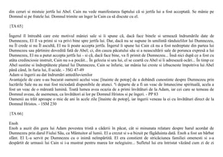 din ceruri si mistuie jertfa lui Abel. Cain nu vede manifestarea faptului cã si jertfa lui a fost acceptatã. Se mânie pe
Domnul si pe fratele lui. Domnul trimite un înger la Cain ca sã discute cu el.

{TA 65}

Îngerul îl întreabã care este motivul mâniei sale si îi spune cã, dacã face binele si urmeazã îndrumãrile date de
Dumnezeu, El îl va primi si va privi bine spre jertfa lui. Dar, dacã nu se supune în umilintã rânduielilor lui Dumnezeu,
nu Îl crede si nu Îl ascultã, El nu îi poate accepta jertfa. Îngerul îi spune lui Cain cã nu a fost nedreptate din partea lui
Dumnezeu sau pãrtinire doveditã fatã de Abel; ci, din cauza pãcatului sãu si a neascultãrii sale de porunca expresã a lui
Dumnezeu, El nu a putut accepta jertfa lui - si cã, dacã face bine, va fi primit de Dumnezeu... Însã nici dupã ce a fost cu
atâta credinciosie instruit, Cain nu s-a pocãit... În gelozia si ura lui, el se ceartã cu Abel si îi adreseazã ocãri... În timp ce
Abel sustine si îndreptãteste planul lui Dumnezeu, Cain se înfurie, iar mânia lui creste si izbucneste împotriva lui Abel
pânã când, în furia lui, îl ucide. - 3SG 47-49
Adam si îngerii au dat îndrumãri antediluvienilor
Avantajele de care s-au bucurat oamenii acelui veac [înainte de potop] de a dobândi cunostinte despre Dumnezeu prin
lucrãrile Sale nu au mai fost niciodatã disponibile de atunci. ªi departe de a fi un veac de întunecime spiritualã, acela a
fost un veac de o mãreatã luminã. Toatã lumea avea ocazia de a primi învãtãturi de la Adam, iar cei care se temeau de
Domnul aveau, de asemenea, ca învãtãtori ai lor pe Domnul Hristos si pe îngeri. - PP 83
Oamenii au trãit aproape o mie de ani în acele zile [înainte de potop], iar îngerii veneau la ei cu învãtãturi direct de la
Domnul Hristos. - 1SM 230

{TA 66}

Enoh
Enoh a auzit din gura lui Adam povestea tristã a cãderii în pãcat, cât si minunata relatare despre harul acordat de
Dumnezeu prin darul Fiului Sãu, ca Mântuitor al lumii. El a crezut si s-a bizuit pe fãgãduinta datã. Enoh a fost un bãrbat
sfânt. El L-a servit pe Dumnezeu cu o inimã neîmpãrtitã. El era constient de stricãciunea familiei omenesti si s-a
despãrtit de urmasii lui Cain si i-a mustrat pentru marea lor nelegiuire... Sufletul lui era întristat vãzând cum zi de zi
 
