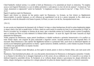 Când Sanherib, trufasul asirian, L-a ocãrât si hulit pe Dumnezeu si l-a amenintat pe Israel cu nimicirea, "în noaptea
aceea a iesit îngerul Domnului si a ucis în tabãra asirienilor o sutã optzeci si cinci de mii de oameni". A nimicit pe "toti
vitejii, domnitorii si cãpeteniile" ostirii lui Sanherib. "si împãratul s-a întors rusinat în tara lui". 2 Împ. 19,35; 2 Cron.
32,21
Îngerii îi ajutã pe copiii lui Dumnezeu
Îngerii sunt trimisi cu misiuni de har pentru copiii lui Dumnezeu. La Avraam, au fost trimisi cu fãgãduintele
binecuvântãrii; la portile Sodomei, ca sã-l elibereze pe neprihãnitul Lot de la o pieire iminentã; la Ilie, când era pe
punctul de a muri de obosealã si de foame în pustie; la Elisei, cu care si cai de foc, înconjurând micul oras

{TA 11}

în care acesta era împrejmuit de dusmanii sãi; la Daniel, în timp ce cãuta întelepciune divinã la curtea împãratului pãgân
si atunci când a fost dat ca pradã leilor; la Petru, când era sortit mortii în temnita lui Irod; la cei întemnitati în Filipi; la
Pavel si tovarãsii lui, în noaptea cu furtuna de pe mare; spre a deschide mintea lui Corneliu pentru a primi Evanghelia;
spre a-l trimite pe Petru cu solia mântuirii la strãinul dintre neamuri - în acest fel, îngerii din toate veacurile au slujit
poporului lui Dumnezeu.
Astfel, poporul lui Dumnezeu, expus puterii înselãtoare si rãutãtii neobosite a printului întunericului si în conflict cu
toate fortele rãului, este asigurat de paza neîncetatã a îngerilor ceresti. Aceastã protectie nu este asiguratã fãrã a fi
necesarã. Dacã Dumnezeu a dat copiilor Sãi fãgãduinta harului si a protectiei Sale, acest lucru se datoreazã faptului cã
acestia au de întâmpinat agenti puternici ai rãului - agenti numerosi, hotãrâti, neobositi, a cãror rãutate nu poate fi trecutã
cu vederea sau ignoratã fãrã a se expune riscului.
Satana si îngerii rãi
Duhurile rele, la început create fãrã pãcat, au fost egale în naturã, putere si slavã cu fiintele sfinte, care sunt acum solii
lui
Dumnezeu. Însã decãzând prin pãcat, ele s-au aliat pentru dezonorarea lui Dumnezeu si distrugerea oamenilor. Unindu-
se cu Satana în rãzvrãtirea lui si alungate împreunã cu el din ceruri, ele au colaborat cu el, în veacurile ce au urmat, în
rãzboiul împotriva autoritãtii divine. În Scripturã, ni se vorbeste despre alianta si guvernarea lor, despre diferitele lor
ordine, despre inteligenta si agerimea lor si despre planurile lor pline de rãutate împotriva pãcii si a fericirii oamenilor.
 