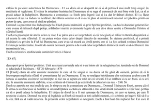 cãlcau în picioare autoritatea lui Dumnezeu... El s-a decis sã se despartã de ei si sã petreacã mai mult timp singur, în
meditatie si rugãciune. El stãtea în asteptare înaintea lui Dumnezeu si se ruga sã cunoascã cât mai bine voia Lui, ca sã o
poatã aduce la îndeplinire. Dumnezeu a comunicat cu Enoh prin îngerii Lui si i-a dat învãtãturi divine. El i-a fãcut
cunoscut cã nu va îndura la nesfârsit rãzvrãtirea omului si cã avea în plan sã nimiceascã neamul cel pãcãtos printr-un
potop de ape, care avea sã vinã pe pãmânt.
Domnul i-a prezentat mai îndeaproape lui Enoh planul mântuirii si, prin Spiritul profetiei, l-a dus în decursul generatiilor
care aveau sã trãiascã dupã potop, arãtându-i marile evenimente legate de cea de-a doua venire a Domnului Hristos si
sfârsitul lumii.
Enoh era preocupat de starea celor ce mor. I se pãrea cã si cei neprihãniti si cei nelegiuiti se întorc în tãrânã deopotrivã si
cã acesta le este sfârsitul. El nu putea vedea viata celor drepti dincolo de mormânt. În viziune profeticã, el a primit
învãtãturi cu privire la Fiul lui Dumnezeu, care avea sã moarã ca jertfã pentru om si i-a fost arãtatã venirea Domnului
Hristos pe norii cerului, însotit de oastea cereascã, pentru a da viatã celor neprihãniti dintre cei morti si sã-i elibereze din
mormintele lor...
Enoh a relatat cu credinciosie oamenilor tot ce-i fusese

{TA 67}

descoperit prin Spiritul profetiei. Unii au crezut cuvintele sale si s-au întors de la nelegiuirea lor, temându-se de Domnul
si aducându-I închinare. - ST 20 februarie 1879
El [Enoh] cãuta sã aibã anumite momente în care sã fie singur si nu dorea sã fie gãsit de oameni, pentru cã ei îi
întrerupeau meditatia sfântã si comuniunea lui cu Dumnezeu. El nu se retrãgea întotdeauna din societatea acelora care îl
iubeau si ascultau cuvintele lui întelepte; si nici nu se separa cu totul de cei stricati. El se întâlnea si cu cei buni, si cu cei
rãi, în anumite momente stabilite, si se strãduia sã-i întoarcã pe cei rãi de la calea lor cea rea. - 3SG 56
Enoh se apropia tot mai mult de cer, în timp ce era în comuniune cu Dumnezeu... Domnul îl iubea pe Enoh, pentru cã el
Îl urma cu credinciosie si hotãrâre si ura nedreptatea si cãuta cu stãruintã o mai desãvârsitã cunoastere a voii Sale, pentru
ca sã o poatã aduce la îndeplinire. El tânjea de dorul de a fi mai aproape de Dumnezeu, de care se temea, pe care Îl
respecta si adora. Domnul nu avea sã îngãduie ca Enoh sã moarã ca toti ceilalti oameni, ci i-a trimis pe îngerii Sãi sã-l ia
la cer, fãrã ca sã vadã moartea. În prezenta celor neprihãniti si nelegiuiti, Enoh a fost luat din mijlocul lor. Cei care îl
 