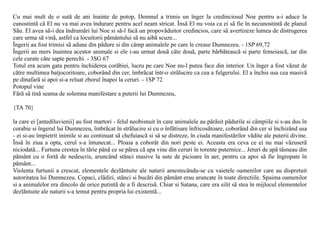 Cu mai mult de o sutã de ani înainte de potop, Domnul a trimis un înger la credinciosul Noe pentru a-i aduce la
cunostintã cã El nu va mai avea îndurare pentru acel neam stricat. Însã El nu voia ca ei sã fie în necunostintã de planul
Sãu. El avea sã-i dea îndrumãri lui Noe si sã-l facã un propovãduitor credincios, care sã avertizeze lumea de distrugerea
care urma sã vinã, astfel ca locuitorii pãmântului sã nu aibã scuze...
Îngerii au fost trimisi sã adune din pãdure si din câmp animalele pe care le crease Dumnezeu. - 1SP 69,72
Îngerii au mers înaintea acestor animale si ele i-au urmat douã câte douã, parte bãrbãteascã si parte femeiascã, iar din
cele curate câte sapte perechi. - 3SG 67
Totul era acum gata pentru închiderea corãbiei, lucru pe care Noe nu-l putea face din interior. Un înger a fost vãzut de
cãtre multimea batjocoritoare, coborând din cer, îmbrãcat într-o strãlucire ca cea a fulgerului. El a închis usa cea masivã
pe dinafarã si apoi si-a reluat zborul înapoi la ceruri. - 1SP 72
Potopul vine
Fãrã sã tinã seama de solemna manifestare a puterii lui Dumnezeu,

{TA 70}

la care ei [antediluvienii] au fost martori - felul neobisnuit în care animalele au pãrãsit pãdurile si câmpiile si s-au dus în
corabie si îngerul lui Dumnezeu, îmbrãcat în strãlucire si cu o înfãtisare înfricosãtoare, coborând din cer si închizând usa
- ei si-au împietrit inimile si au continuat sã chefuiascã si sã se distreze, în ciuda manifestãrilor vãdite ale puterii divine.
Însã în ziua a opta, cerul s-a întunecat... Ploaia a coborât din nori peste ei. Aceasta era ceva ce ei nu mai vãzuserã
niciodatã... Furtuna crestea în tãrie pânã ce se pãrea cã apa vine din ceruri în torente puternice... Jeturi de apã tâsneau din
pãmânt cu o fortã de nedescris, aruncând stânci masive la sute de picioare în aer, pentru ca apoi sã fie îngropate în
pãmânt...
Violenta furtunii a crescut, elementele dezlãntuite ale naturii amestecându-se cu vaietele oamenilor care au dispretuit
autoritatea lui Dumnezeu. Copaci, clãdiri, stânci si bucãti din pãmânt erau aruncate în toate directiile. Spaima oamenilor
si a animalelor era dincolo de orice putintã de a fi descrisã. Chiar si Satana, care era silit sã stea în mijlocul elementelor
dezlãntuite ale naturii s-a temut pentru propria lui existentã...
 