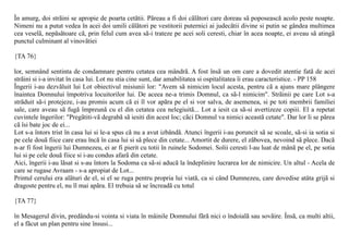 În amurg, doi strãini se apropie de poarta cetãtii. Pãreau a fi doi cãlãtori care doreau sã poposeascã acolo peste noapte.
Nimeni nu a putut vedea în acei doi umili cãlãtori pe vestitorii puternici ai judecãtii divine si putin se gândea multimea
cea veselã, nepãsãtoare cã, prin felul cum avea sã-i trateze pe acei soli ceresti, chiar în acea noapte, ei aveau sã atingã
punctul culminant al vinovãtiei

{TA 76}

lor, semnând sentinta de condamnare pentru cetatea cea mândrã. A fost însã un om care a dovedit atentie fatã de acei
strãini si i-a invitat în casa lui. Lot nu stia cine sunt, dar amabilitatea si ospitalitatea îi erau caracteristice. - PP 158
Îngerii i-au dezvãluit lui Lot obiectivul misiunii lor: "Avem sã nimicim locul acesta, pentru cã a ajuns mare plângere
înaintea Domnului împotriva locuitorilor lui. De aceea ne-a trimis Domnul, ca sã-l nimicim". Strãinii pe care Lot s-a
strãduit sã-i protejeze, i-au promis acum cã ei îl vor apãra pe el si vor salva, de asemenea, si pe toti membrii familiei
sale, care aveau sã fugã împreunã cu el din cetatea cea nelegiuitã... Lot a iesit ca sã-si avertizeze copiii. El a repetat
cuvintele îngerilor: "Pregãtiti-vã degrabã sã iesiti din acest loc; cãci Domnul va nimici aceastã cetate". Dar lor li se pãrea
cã îsi bate joc de ei...
Lot s-a întors trist în casa lui si le-a spus cã nu a avut izbândã. Atunci îngerii i-au poruncit sã se scoale, sã-si ia sotia si
pe cele douã fiice care erau încã în casa lui si sã plece din cetate... Amortit de durere, el zãbovea, nevoind sã plece. Dacã
n-ar fi fost îngerii lui Dumnezeu, ei ar fi pierit cu totii în ruinele Sodomei. Solii ceresti l-au luat de mânã pe el, pe sotia
lui si pe cele douã fiice si i-au condus afarã din cetate.
Aici, îngerii i-au lãsat si s-au întors la Sodoma ca sã-si aducã la îndeplinire lucrarea lor de nimicire. Un altul - Acela de
care se rugase Avraam - s-a apropiat de Lot...
Printul cerului era alãturi de el, si el se ruga pentru propria lui viatã, ca si când Dumnezeu, care dovedise atâta grijã si
dragoste pentru el, nu îl mai apãra. El trebuia sã se încreadã cu totul

{TA 77}

în Mesagerul divin, predându-si vointa si viata în mâinile Domnului fãrã nici o îndoialã sau sovãire. Însã, ca multi altii,
el a fãcut un plan pentru sine însusi...
 