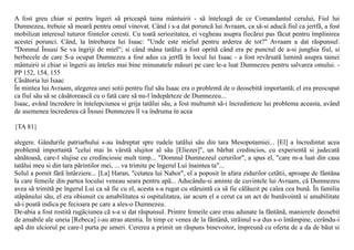 A fost greu chiar si pentru îngeri sã priceapã taina mântuirii - sã înteleagã de ce Comandantul cerului, Fiul lui
Dumnezeu, trebuie sã moarã pentru omul vinovat. Când i s-a dat poruncã lui Avraam, ca sã-si aducã fiul ca jertfã, a fost
mobilizat interesul tuturor fiintelor ceresti. Cu toatã seriozitatea, ei vegheau asupra fiecãrui pas fãcut pentru împlinirea
acestei porunci. Când, la întrebarea lui Isaac: "Unde este mielul pentru arderea de tot?" Avraam a dat rãspunsul:
"Domnul Însusi Se va îngriji de miel"; si când mâna tatãlui a fost opritã când era pe punctul de a-si junghia fiul, si
berbecele de care S-a ocupat Dumnezeu a fost adus ca jertfã în locul lui Isaac - a fost revãrsatã luminã asupra tainei
mântuirii si chiar si îngerii au înteles mai bine minunatele mãsuri pe care le-a luat Dumnezeu pentru salvarea omului. -
PP 152, 154, 155
Cãsãtoria lui Isaac
În mintea lui Avraam, alegerea unei sotii pentru fiul sãu Isaac era o problemã de o deosebitã importantã; el era preocupat
ca fiul sãu sã se cãsãtoreascã cu o fatã care sã nu-l îndepãrteze de Dumnezeu...
Isaac, având încredere în întelepciunea si grija tatãlui sãu, a fost multumit sã-i încredinteze lui problema aceasta, având
de asemenea încrederea cã Însusi Dumnezeu îl va îndruma în acea

{TA 81}

alegere. Gândurile patriarhului s-au îndreptat spre rudele tatãlui sãu din tara Mesopotamiei... [El] a încredintat acea
problemã importantã "celui mai în vârstã slujitor al sãu [Eliezer]", un bãrbat credincios, cu experientã si judecatã
sãnãtoasã, care-l slujise cu credinciosie mult timp... "Domnul Dumnezeul cerurilor", a spus el, "care m-a luat din casa
tatãlui meu si din tara pãrintilor mei, ... va trimite pe îngerul Lui înaintea ta"...
Solul a pornit fãrã întârziere... [La] Haran, "cetatea lui Nahor", el a poposit în afara zidurilor cetãtii, aproape de fântâna
la care femeile din partea locului veneau seara pentru apã... Aducându-si aminte de cuvintele lui Avraam, cã Dumnezeu
avea sã trimitã pe îngerul Lui ca sã fie cu el, acesta s-a rugat cu stãruintã ca sã fie cãlãuzit pe calea cea bunã. În familia
stãpânului sãu, el era obisnuit cu amabilitatea si ospitalitatea, iar acum el a cerut ca un act de bunãvointã si amabilitate
sã-i poatã indica pe fecioara pe care a ales-o Dumnezeu.
De-abia a fost rostitã rugãciunea cã s-a si dat rãspunsul. Printre femeile care erau adunate la fântânã, manierele deosebit
de amabile ale uneia [Rebeca] i-au atras atentia. În timp ce venea de la fântânã, strãinul s-a dus s-o întâmpine, cerându-i
apã din ulciorul pe care-l purta pe umeri. Cererea a primit un rãspuns binevoitor, împreunã cu oferta de a da de bãut si
 
