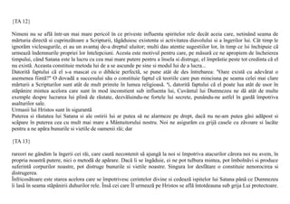 {TA 12}

Nimeni nu se aflã într-un mai mare pericol în ce priveste influenta spiritelor rele decât aceia care, netinând seama de
mãrturia directã si cuprinzãtoare a Scripturii, tãgãduiesc existenta si activitatea diavolului si a îngerilor lui. Cât timp le
ignorãm viclesugurile, ei au un avantaj de-a dreptul uluitor; multi dau atentie sugestiilor lor, în timp ce îsi închipuie cã
urmeazã îndemnurile propriei lor întelepciuni. Acesta este motivul pentru care, pe mãsurã ce ne apropiem de încheierea
timpului, când Satana este la lucru cu cea mai mare putere pentru a însela si distruge, el împrãstie peste tot credinta cã el
nu existã. Aceasta constituie metoda lui de a se ascunde pe sine si modul lui de a lucra...
Datoritã faptului cã el s-a mascat cu o dibãcie perfectã, se pune atât de des întrebarea: "Oare existã cu adevãrat o
asemenea fiintã?" O dovadã a succesului sãu o constituie faptul cã teoriile care pun minciuna pe seama celei mai clare
mãrturii a Scripturilor sunt atât de mult primite în lumea religioasã. ªi, datoritã faptului cã el poate lua atât de usor în
stãpânire mintea acelora care sunt în mod inconstient sub influenta lui, Cuvântul lui Dumnezeu ne dã atât de multe
exemple despre lucrarea lui plinã de rãutate, dezvãluindu-ne fortele lui secrete, punându-ne astfel în gardã împotriva
asalturilor sale.
Urmasii lui Hristos sunt în sigurantã
Puterea si rãutatea lui Satana si ale ostirii lui ar putea sã ne alarmeze pe drept, dacã nu ne-am putea gãsi adãpost si
scãpare în puterea cea cu mult mai mare a Mântuitorului nostru. Noi ne asigurãm cu grijã casele cu zãvoare si lacãte
pentru a ne apãra bunurile si vietile de oamenii rãi; dar

{TA 13}

rareori ne gândim la îngerii cei rãi, care cautã necontenit sã ajungã la noi si împotriva atacurilor cãrora noi nu avem, în
propria noastrã putere, nici o metodã de apãrare. Dacã li se îngãduie, ei ne pot tulbura mintea, pot îmbolnãvi si produce
suferintã corpurilor noastre, pot distruge bunurile si vietile noastre. Singura lor desfãtare o constituie nenorocirea si
distrugerea.
Înfricosãtoare este starea acelora care se împotrivesc cerintelor divine si cedeazã ispitelor lui Satana pânã ce Dumnezeu
îi lasã în seama stãpânirii duhurilor rele. Însã cei care Îl urmeazã pe Hristos se aflã întotdeauna sub grija Lui protectoare.
 