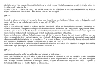 cãmilelor, un serviciu care se obisnuia chiar la fiicele de printi, pe care îl îndeplineau pentru turmele si cirezile tatilor lor.
Astfel semnul cerut a fost dat...
Avraam locuia la Beer-seba, iar Isaac, care însotise turmele în tara învecinatã, se întorsese în casa tatãlui sãu pentru a
astepta sosirea solului de la Haran... "Într-o searã, Isaac s-a dus sã cugete

{TA 82}

în tainã pe câmp... si slujitorul i-a spus lui Isaac toate lucrurile pe care le fãcuse. ªi Isaac a dus pe Rebeca în cortul
mamei sale Sara; a luat pe Rebeca si ea a fost nevasta lui". - PP 171-173
Iacov si Esau
Iacov si Esau, cei doi fii gemeni ai lui Isaac, prezintã un contrast izbitor, atât în ce priveste caracterul, cât si viata lor.
Aceastã neasemãnare a fost prezisã de îngerul lui Dumnezeu înainte de nasterea lor. La rugãciunea îngrijoratã a Rebecãi,
acesta i-a spus cã îi vor fi dati doi fii si i-a prezentat istoria lor viitoare si anume cã fiecare avea sã devinã capul unui
neam puternic, însã unul va fi mai mare decât celãlalt si cel tânãr avea sã aibã întâietatea...
Isaac... a declarat clar cã Esau, fiul cel mare, era cel cãruia i se cuvenea dreptul de întâi nãscut. Însã Esau nu avea
plãcere pentru slujire si nici înclinatie pentru viata religioasã... Rebeca si-a amintit cuvintele îngerului si... era convinsã
cã mostenirea fãgãduintei divine era pentru Iacov. Ea a repetat lui Isaac cuvintele îngerului; însã sentimentele tatãlui
erau concentrate asupra fiului cel mare si el era neclintit în planul lui. - PP 177,178
Iacov a aflat de la mama lui de înstiintarea divinã cum cã dreptul de întâi nãscut îi va reveni lui si era plin de o dorintã
de nedescris dupã privilegiile pe care acesta avea sã i le confere. El

{TA 83}

nu tânjea dupã avutiile tatãlui sãu, ci dupã dreptul spiritual de întâi nãscut...
Când Esau, venind acasã într-o zi, slãbit si frânt de obosealã de la vânãtoare, a cerut din mâncarea pe care o pregãtea
Iacov, acesta din urmã... s-a oferit sã-i potoleascã foamea cu pretul dreptului sãu de întâi nãscut. "Iatã, sunt aproape sã
mor", a strigat vânãtorul cel nesãbuit si indulgent cu sine, "la ce-mi foloseste acest drept de întâi nãscut?" si pentru o
farfurie de ciorbã rosie si-a pierdut dreptul de întâi nãscut...
 