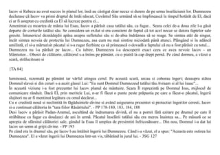 Iacov si Rebeca au avut succes în planul lor, însã au câstigat doar necaz si durere de pe urma înselãciunii lor. Dumnezeu
declarase cã Iacov va primi dreptul de întâi nãscut, Cuvântul Sãu urmând sã se împlineascã la timpul hotãrât de El, dacã
ei ar fi asteptat cu credintã ca El sã lucreze pentru ei...
Amenintat cu moartea de mânia lui Esau, Iacov a pãrãsit casa tatãlui sãu, ca fugar... Seara celei de-a doua zile l-a gãsit
departe de corturile tatãlui sãu. Se considera un exilat si era constient de faptul cã tot acel necaz se datora faptelor sale
gresite. Întunericul deznãdejdii apãsa asupra sufletului sãu si de-abia îndrãznea sã se roage. Se simtea atât de singur,
încât simtea nevoia de protectia lui Dumnezeu, asa cum nu mai simtise niciodatã pânã atunci. Plângând si în adâncã
umilintã, el si-a mãrturisit pãcatul si s-a rugat fierbinte ca sã primeascã o dovadã a faptului cã nu a fost pãrãsit cu totul...
Dumnezeu nu l-a pãrãsit pe Iacov... Cu iubire, Dumnezeu i-a descoperit exact ceea ce avea nevoie Iacov - un
Mântuitor... Obosit de cãlãtorie, cãlãtorul s-a întins pe pãmânt, cu o piatrã la cap drept pernã. Pe când dormea, a vãzut o
scarã, strãlucitoare si

{TA 84}

luminoasã, rezematã pe pãmânt iar vârful atingea cerul. Pe aceastã scarã, urcau si coborau îngeri; deasupra stãtea
Domnul slavei si din ceruri s-a auzit glasul Lui: "Eu sunt Domnul Dumnezeul tatãlui tãu Avraam si al lui Isaac"...
În aceastã viziune i-a fost prezentat lui Iacov planul de mântuire. Scara Îl reprezintã pe Domnul Isus, mijlocul de
comunicare rânduit. Dacã El, prin meritele Lui, n-ar fi fãcut o punte peste prãpastia pe care a fãcut-o pãcatul, îngerii
slujitori nu ar fi mentinut legãtura cu omul decãzut...
Cu o credintã nouã si neclintitã în fãgãduintele divine si având asigurarea prezentei si protectiei îngerilor ceresti, Iacov
si-a continuat cãlãtoria în "tara fiilor Rãsãritului". - PP 178-180, 183, 184, 188
Desi Iacov a pãrãsit Padan-Aramul, ascultând de îndrumarea divinã, el nu a pornit fãrã ezitare pe drumul pe care îl
strãbãtuse ca fugar cu douãzeci de ani în urmã. Pãcatul înselãrii tatãlui sãu era mereu înaintea sa... Pe mãsurã ce se
apropia de sfârsitul cãlãtoriei sale, gândul la Esau îl umplea de presimtiri înfricosãtoare... Din nou, Domnul i-a dat lui
Iacov un semn al grijii divine. - PP 195
Pe când era în drumul sãu, pe Iacov l-au întâlnit îngerii lui Dumnezeu. Când i-a vãzut, el a spus: "Aceasta este ostirea lui
Dumnezeu". El a vãzut îngerii lui Dumnezeu într-un vis, tãbãrând în jurul lui. - 3SG 127
 