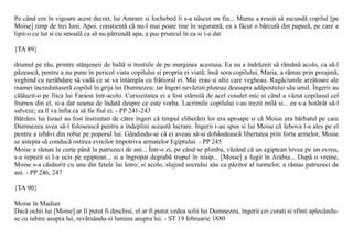 Pe când era în vigoare acest decret, lui Amram si Iochebed li s-a nãscut un fiu... Mama a reusit sã ascundã copilul [pe
Moise] timp de trei luni. Apoi, constientã cã nu-l mai poate tine în sigurantã, ea a fãcut o bãrcutã din papurã, pe care a
lipit-o cu lut si cu smoalã ca sã nu pãtrundã apa; a pus pruncul în ea si i-a dat

{TA 89}

drumul pe râu, printre stânjeneii de baltã si trestiile de pe marginea acestuia. Ea nu a îndrãznit sã rãmânã acolo, ca sã-l
pãzeascã, pentru a nu pune în pericol viata copilului si propria ei viatã; însã sora copilului, Maria, a rãmas prin preajmã,
veghind cu nerãbdare sã vadã ce se va întâmpla cu frãtiorul ei. Mai erau si altii care vegheau. Rugãciunile arzãtoare ale
mamei încredintaserã copilul în grija lui Dumnezeu; iar îngeri nevãzuti pluteau deasupra adãpostului sãu umil. Îngerii au
cãlãuzit-o pe fiica lui Faraon într-acolo. Curiozitatea ei a fost stârnitã de acel cosulet mic si când a vãzut copilasul cel
frumos din el, si-a dat seama de îndatã despre ce este vorba. Lacrimile copilului i-au trezit milã si... ea s-a hotãrât sã-l
salveze; ea îl va înfia ca sã fie fiul ei. - PP 241-243
Bãtrânii lui Israel au fost înstiintati de cãtre îngeri cã timpul eliberãrii lor era aproape si cã Moise era bãrbatul pe care
Dumnezeu avea sã-l foloseascã pentru a îndeplini aceastã lucrare. Îngerii i-au spus si lui Moise cã Iehova l-a ales pe el
pentru a izbãvi din robie pe poporul lui. Gândindu-se cã ei aveau sã-si dobândeascã libertatea prin forta armelor, Moise
se astepta sã conducã ostirea evreilor împotriva armatelor Egiptului. - PP 245
Moise a rãmas la curte pânã la patruzeci de ani... Într-o zi, pe când se plimba, vãzând cã un egiptean lovea pe un evreu,
s-a repezit si l-a ucis pe egiptean... si a îngropat degrabã trupul în nisip... [Moise] a fugit în Arabia... Dupã o vreme,
Moise s-a cãsãtorit cu una din fetele lui Ietro; si acolo, slujind socrului sãu ca pãzitor al turmelor, a rãmas patruzeci de
ani. - PP 246, 247

{TA 90}

Moise în Madian
Dacã ochii lui [Moise] ar fi putut fi deschisi, el ar fi putut vedea solii lui Dumnezeu, îngerii cei curati si sfinti aplecându-
se cu iubire asupra lui, revãrsându-si lumina asupra lui. - ST 19 februarie 1880
 