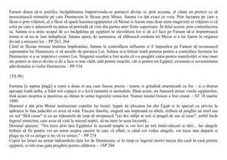 Faraon dorea sã-si justifice încãpãtânarea împotrivindu-se poruncii divine si, prin aceasta, el cãuta un pretext ca sã
nesocoteascã minunile pe care Dumnezeu le fãcuse prin Moise. Satana i-a dat exact ce voia. Prin lucrarea pe care a
fãcut-o prin vrãjitori, el a fãcut sã aparã înaintea egiptenilor cã Moise si Aaron erau doar niste magicieni si vrãjitori si cã
solia pe care o aduseserã nu putea sã pretindã cã vine din partea unei fiinte superioare. În felul acesta, prin contrafacerea
sa, Satana si-a atins scopul de a-i încãpãtâna pe egipteni în rãzvrãtirea lor si de a-l face pe Faraon sã-si împietreascã
inima si sã nu se lase înduplecat. Satana spera, de asemenea, sã slãbeascã credinta lui Moise si a lui Aaron în originea
divinã a misiunii lor. - PP 263, 264
Când se fãceau minuni înaintea împãratului, Satana le contrafãcea influenta si îl împiedica pe Faraon sã recunoascã
suprematia lui Dumnezeu si sã asculte de porunca Lui. Satana si-a folosit toatã puterea pentru a contraface lucrarea lui
Dumnezeu si a se împotrivi vointei Lui. Singurul rezultat a fost acela cã s-a pregãtit calea pentru manifestãri si mai mari
ale puterii si slavei divine si de a face si mai vãdit, atât pentru israeliti, cât si pentru tot Egiptul, existenta si suveranitatea
adevãratului si viului Dumnezeu. - PP 334

{TA 94}

Furtuna [a saptea plagã] a venit a doua zi asa cum fusese prezis - tunete si grindinã amestecatã cu foc - si a distrus
aproape toatã iarba, a frânt toti copacii si a lovit oamenii si animalele. Pânã acum, nu fuseserã atinse vietile egiptenilor,
însã acum moartea si pustiirea au rãmas în urma îngerului nimicitor. Numai tinutul Gosen a fost crutat. - ST 18 martie
1880
Domnul a dat prin Moise instructiuni copiilor lui Israel, legate de plecarea lor din Egipt si în special cu privire la
apãrarea în fata judecãtii ce avea sã vinã. Fiecare familie, singurã sau împreunã cu altele, trebuia sã junghie un miel sau
un ied "fãrã cusur" si cu un mãnunchi de isop sã stropeascã "cei doi stâlpi ai usii si pragul de sus al casei", astfel încât
îngerul nimicitor, care avea sã vinã la miezul noptii, sã nu intre în acea locuintã...
Domnul spusese: "Voi trece prin tara Egiptului în aceastã noapte si voi lovi pe toti întâii-nãscuti ai tãrii... Iar sângele
trebuie sã fie pentru voi un semn asupra caselor în care vã aflati; si când voi vedea sângele, voi trece mai departe si
plaga nu vã va atinge si nu vã va nimici." - PP 274
Copiii lui Israel au urmat îndrumãrile date lor de Dumnezeu; si în timp ce îngerul mortii trecea din casã în casã printre
egipteni, ei toti erau gata pregãtiti pentru cãlãtorie. - 1SP 204
 