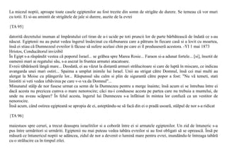 La miezul noptii, aproape toate casele egiptenilor au fost trezite din somn de strigãte de durere. Se temeau cã vor muri
cu totii. Ei si-au amintit de strigãtele de jale si durere, auzite de la evrei

{TA 95}

datoritã decretului inuman al împãratului cel tiran de a-i ucide pe toti pruncii lor de parte bãrbãteascã de îndatã ce s-au
nãscut. Egiptenii nu au putut vedea îngerul însãrcinat cu rãzbunarea care a pãtruns în fiecare casã si a lovit cu moartea,
însã ei stiau cã Dumnezeul evreilor îi fãcuse sã sufere acelasi chin pe care ei îl produseserã acestora. -YI 1 mai 1873
Hristos, Conducãtorul invizibil
În Egipt s-a rãspândit vestea cã poporul Israel... se grãbea spre Marea Rosie... Faraon si-a adunat fortele... [si], însotit de
oamenii mari ai regatului sãu, s-a asezat în fruntea armatei atacatoare.
Evreii tãbãrâserã lângã mare... Deodatã, ei au vãzut la distantã armuri strãlucitoare si care de luptã în miscare, ce indicau
avangarda unei mari ostiri... Spaima a umplut inimile lui Israel. Unii au strigat cãtre Domnul, însã cei mai multi au
alergat la Moise cu plângerile lor... Rãspunsul sãu calm si plin de sigurantã cãtre popor a fost: "Nu vã temeti, stati
linistiti si veti vedea izbãvirea pe care v-o va da Domnul"...
Minunatul stâlp de nor fusese urmat ca semn de la Dumnezeu pentru a merge înainte; însã acum ei se întrebau între ei
dacã acesta nu prezicea cumva o mare nenorocire; cãci nu-i condusese acesta pe partea care nu trebuia a muntelui, de
unde nu aveau scãpare? În felul acesta, îngerul lui Dumnezeu s-a înfãtisat în mintea lor confuzã ca un vestitor de
nenorocire.
Însã acum, când ostirea egipteanã se apropia de ei, asteptându-se sã facã din ei o pradã usoarã, stâlpul de nor s-a ridicat

{TA 96}

maiestuos spre ceruri, a trecut deasupra israelitilor si a coborât între ei si armatele egiptenilor. Un zid de întuneric s-a
pus între urmãritori si urmãriti. Egiptenii nu mai puteau vedea tabãra evreilor si au fost obligati sã se opreascã. Însã pe
mãsurã ce întunericul noptii se adâncea, zidul de nor a devenit o luminã mare pentru evrei, inundându-le întreaga tabãrã
cu o strãlucire ca în timpul zilei.
 