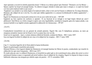 Apoi speranta a revenit în inimile poporului Israel. ªi Moise si-a ridicat glasul spre Domnul: "Domnul a zis lui Moise: ...
Spune copiilor lui Israel sã meargã înainte. Tu ridicã-ti toiagul, întinde-ti mâna spre mare si despic-o: si copiii lui Israel
vor trece prin mijlocul mãrii ca pe uscat"...
"Egiptenii i-au urmãrit si au intrat dupã ei în mijlocul mãrii, chiar si toti caii lui Faraon si cãlãretii lui. În straja diminetii,
Domnul, din stâlpul de nor si de foc, S-a uitat spre tabãra egiptenilor si a aruncat învãlmãsealã în tabãra egiptenilor". -
PP 283-287
Îngerii lui Dumnezeu au trecut prin ostirea lor si le-au scos rotile de la care. - 1SP 209
Egiptenii au fost cuprinsi de confuzie si spaimã... Ei au încercat sã se retragã si sã fugã înspre tãrmul pe care-l
pãrãsiserã. Însã Moise si-a întins toiagul si apele care erau îngrãmãdite, suierând si mugind, gata sã-si apuce prada, s-au
aruncat laolaltã si au înghitit armata egipteanã în adâncurile lor întunecoase. - PP 287

{TA 97}

Conducãtorul [israelitilor] era un general de armatã puternic. Îngerii Sãi, care Îi îndeplinesc porunca, au mers pe
marginea armatelor imense ale lui Israel si nu li se putea face nici un rãu.
Israel era în sigurantã... Apoi, a urmat cântarea sfântã de biruintã, condusã de Maria. - RH 1 iunie 1897
Isus era îngerul învãluit în stâlpul de nor ziua si în stâlpul de foc noaptea. - RH 17 iunie 1890

{TA 98}

Cap. 9 - Lucrarea îngerilor de la Sinai pânã la luarea Ierihonului
Îngerii în pelerinajele israelitilor prin pustie
Domnul Hristos a fost îngerul rânduit de Dumnezeu sã meargã înaintea lui Moise în pustie, conducându-i pe israeliti în
cãlãtoriile lor spre tara Canaanului. - RH 6 mai 1875
Pe toatã calea pe care i-a cãlãuzit Dumnezeu, ei [israelitii] au gãsit apã ca sã-si potoleascã setea, pâine din ceruri ca sã-si
potoleascã foamea si pace si sigurantã sub norul umbros ziua si stâlpul de foc noaptea. Îngerii le slujeau în timp ce urcau
înãltimile stâncoase sau mergeau pe cãrãrile aspre ale pustiei. - ST 21 octombrie 1880
 