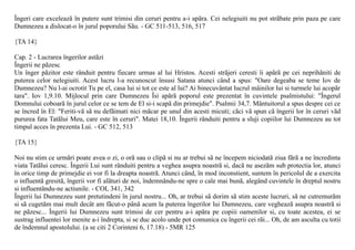 Îngeri care exceleazã în putere sunt trimisi din ceruri pentru a-i apãra. Cei nelegiuiti nu pot strãbate prin paza pe care
Dumnezeu a dislocat-o în jurul poporului Sãu. - GC 511-513, 516, 517

{TA 14}

Cap. 2 - Lucrarea îngerilor astãzi
Îngerii ne pãzesc
Un înger pãzitor este rânduit pentru fiecare urmas al lui Hristos. Acesti strãjeri ceresti îi apãrã pe cei neprihãniti de
puterea celor nelegiuiti. Acest lucru l-a recunoscut însusi Satana atunci când a spus: "Oare degeaba se teme Iov de
Dumnezeu? Nu l-ai ocrotit Tu pe el, casa lui si tot ce este al lui? Ai binecuvântat lucrul mâinilor lui si turmele lui acopãr
tara". Iov 1,9.10. Mijlocul prin care Dumnezeu Îsi apãrã poporul este prezentat în cuvintele psalmistului: "Îngerul
Domnului coboarã în jurul celor ce se tem de El si-i scapã din primejdie". Psalmii 34,7. Mântuitorul a spus despre cei ce
se încred în El: "Feriti-vã sã nu defãimati nici mãcar pe unul din acesti micuti; cãci vã spun cã îngerii lor în ceruri vãd
pururea fata Tatãlui Meu, care este în ceruri". Matei 18,10. Îngerii rânduiti pentru a sluji copiilor lui Dumnezeu au tot
timpul acces în prezenta Lui. - GC 512, 513

{TA 15}

Noi nu stim ce urmãri poate avea o zi, o orã sau o clipã si nu ar trebui sã ne începem niciodatã ziua fãrã a ne încredinta
viata Tatãlui ceresc. Îngerii Lui sunt rânduiti pentru a veghea asupra noastrã si, dacã ne asezãm sub protectia lor, atunci
în orice timp de primejdie ei vor fi la dreapta noastrã. Atunci când, în mod inconstient, suntem în pericolul de a exercita
o influentã gresitã, îngerii vor fi alãturi de noi, îndemnându-ne spre o cale mai bunã, alegând cuvintele în dreptul nostru
si influentându-ne actiunile. - COL 341, 342
Îngerii lui Dumnezeu sunt pretutindeni în jurul nostru... Oh, ar trebui sã dorim sã stim aceste lucruri, sã ne cutremurãm
si sã cugetãm mai mult decât am fãcut-o pânã acum la puterea îngerilor lui Dumnezeu, care vegheazã asupra noastrã si
ne pãzesc... Îngerii lui Dumnezeu sunt trimisi de cer pentru a-i apãra pe copiii oamenilor si, cu toate acestea, ei se
sustrag influentei lor menite a-i îndrepta, si se duc acolo unde pot comunica cu îngerii cei rãi... Oh, de am asculta cu totii
de îndemnul apostolului. (a se citi 2 Corinteni 6, 17.18) - 5MR 125
 