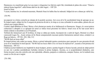 Dumnezeu si-a manifestat grija Lui cea mare si dragostea Lui fatã de copiii Sãi, trimitându-le pâine din ceruri. "Omul a
mâncat hrana îngerilor"; adicã hrana datã lor de cãtre îngeri. - 1SP 226
Israel la Sinai
ªi acum, înaintea lor, în solemnã maiestate, Muntele Sinai îsi înãlta fata lui mãreatã. Stâlpul de nor a rãmas pe vârful lui,

{TA 99}

iar poporul si-a întins corturile pe câmpia de la poalele acestuia. Aici avea sã le fie asezãmântul timp de aproape un an.
În timpul noptii, stâlpul de foc îi asigura de protectia divinã si, în timp ce ei erau cufundati în somn adânc, pâinea din cer
cobora usor asupra taberei...
Curând, dupã tãbãrârea la Sinai, Moise a fost chemat pe munte sã se întâlneascã cu Dumnezeu. Singur, el a urcat poteca
colturoasã si abruptã si s-a apropiat de norul ce indica locul prezentei lui Iehova. Israel avea sã fie luat acum într-o
relatie strânsã si deosebitã cu Cel Preaînalt...
Vorbind din întunericul care Îl învãluia, în timp ce stãtea pe munte, înconjurat de o suitã de îngeri, Domnul si-a fãcut
cunoscutã Legea Sa... Acum urmau sã fie fãcute aranjamentele necesare pentru întemeierea natiunii alese, avându-L ca
Rege pe Iehova. - PP 301, 303, 304, 312
"Sã-Mi facã un locas sfânt"
În timpul primei sale sederi pe munte, Moise a primit îndrumãri pentru construirea unui sanctuar în care prezenta divinã
avea sã se manifeste în mod special. "Sã-Mi facã un locas sfânt si Eu voi locui în mijlocul lor", aceasta a fost porunca lui
Dumnezeu. - PP 313
Clãdirea [cortul întâlnirii] era împãrtitã în douã încãperi, printr-o perdea bogatã si frumos lucratã, prinsã de stâlpi poleiti
cu aur; iar o perdea asemãnãtoare închidea intrarea în prima încãpere. Acestea, ca si acoperãmântul dinãuntru, care
forma tavanul, erau din culorile cele mai splendide, albastru, purpuriu si cãrãmiziu, aranjate frumos, iar în tesãturã erau
cusuti cu fire de aur si argint

{TA 100}
 