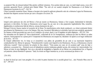ca poporul Sãu sã citeascã planul Sãu pentru sufletul omenesc. Era acelasi plan pe care, cu mult dupã aceea, avea sã-l
prezinte apostolul Pavel, vorbind prin Duhul Sfânt: "Nu stiti cã voi sunteti templul lui Dumnezeu si cã Duhul lui
Dumnezeu locuieste în voi?" - Ed. 36
Chiar la poalele muntelui Sinai, Satana a început sã-si punã în aplicare planurile sale de a rãsturna Legea lui Dumnezeu,
ducând mai departe aceeasi lucrare pe care a început-o în ceruri. În

{TA 102}

timpul celor patruzeci de zile cât Moise a fost pe munte cu Dumnezeu, Satana a fost ocupat, îndemnând la îndoialã,
apostazie si rãzvrãtire. În timp ce Dumnezeu scria Legea Sa, pe care sã o dea poporului legãmântului Sãu, israelitii,
tãgãduindu-si credinciosia fatã de Iehova, cereau dumnezei de aur!...
Întregul Univers fusese martor al scenelor de la Sinai. În manifestarea celor douã conduceri, s-a vãzut contrastul dintre
guvernarea lui Dumnezeu si cea a lui Satana. Din nou, locuitorii fãrã pãcat ai celorlalte lumi priveau urmãrile apostaziei
lui Satana si felul guvernãrii pe care el ar fi stabilit-o în ceruri, dacã i s-ar fi îngãduit sã aibã stãpânire. - PP 335, 336
Ne minunãm noi de faptul cã "slava desãvârsitã", reflectatã de la Cel Atotputernic, strãlucea pe fata lui Moise cu atâta
mãretie, încât poporul nu o putea privi? Amprenta lui Dumnezeu era asupra lui, fãcându-l sã aparã ca un înger strãlucitor
de la tron. - 4T 533
În timpul cãlãtoriilor lor, în timp ce ei [israelitii] s-au plâns de greutãtile de pe cale si au murmurat împotriva
conducãtorilor lor, Moise le spusese: "Nemultumirile voastre sunt împotriva lui Dumnezeu. Nu eu, ci Dumnezeu a lucrat
izbãvirea voastrã". Însã cuvintele lui pripite în fata stâncii: "Vom putea noi oare sã vã scoatem apã" erau de fapt o
admitere a acuzatiei lor... Domnul avea sã îndepãrteze pentru totdeauna gândul acesta, din mintea lor, interzicându-i lui
Moise sã intre în tara fãgãduitã. Aici era o dovadã de netãgãduit a faptului cã nu Moise era conducãtorul lor, ci Îngerul
cel puternic cãruia Domnul Îi spusese: "Iatã, Eu trimit un Înger înaintea ta, ca sã te ocroteascã pe drum si sã

{TA 103}

te ducã în locul pe care l-am pregãtit. Fii cu ochii în patru înaintea lui si ascultã glasul Lui... cãci Numele Meu este în
El." - PP 419
 