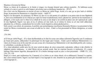 Moartea si învierea lui Moise
Moise s-a întors de la adunare si, în liniste si singur, si-a început drumul spre culmea muntelui... Pe înãltimea aceea
solitarã, el a stat si a privit cu ochi limpezi, privelistea care se desfãsura înaintea lui. - PP 471
Nu a fost voia lui Dumnezeu ca oricine sã urce cu Moise pe vârful Pisga. Acolo, el a stat, pe un pisc înalt al vârfului
Pisga, în prezenta lui Dumnezeu si a îngerilor ceresti. - 4aSG 57
Îngerii i-au descoperit, de asemenea, lui Moise cã, desi el s-a cãit pentru cã a pãcãtuit si nu putea intra în tara fãgãduitã
si, desi avea simtãmântul cã el îi fãcuse pe copiii lui Israel sã pãcãtuiascã, totusi, pãcatul lor, spiritul lor de murmurare si
plângere, a fost acela care l-a fãcut sã se abatã de la ceea ce este drept si sã comitã un pãcat care sã-l opreascã de a pãsi
în tara fãgãduitã. Îngerii i-au spus cã nu el suferea cel mai mult, nu el simtea în inima sa cel mai mult adâncimea
pãcatului lor, ci Hristos, conducãtorul lor invizibil, Acela împotriva cãruia pãcãtuiserã ei...
Solii ceresti s-au referit, de asemenea, la jertfele care preînchipuiau crucificarea Domnului Hristos si au prezentat în fata
mintii lui Moise evenimentele care aveau sã aibã loc în viitor... Când i-a fost prezentatã lui Moise rãstignirea, ce scenã
trebuie

{TA 104}

sã fi fost pe vârful Pisga!... El a vãzut desfãsurându-se în fata lui scene care arãtau suferintele Îngerului care îl condusese
pe Israel prin pustie, cãlãuzindu-l în pelerinajul lui din Egipt spre Canaan... Când a privit înãltarea Mântuitorului si a
vãzut cã el însusi avea sã fie unul din cei care aveau sã-L însoteascã pe Mântuitorul si sã-I deschidã portile cele vesnice,
ce schimbare s-a produs pe fata lui!...
El a vãzut pãmântul curãtit prin foc de orice urmã de pãcat, de orice consecintã a pãcatului, refãcut si dat sfintilor în
stãpânire pentru totdeauna... si când Moise privea aceastã scenã, fata lui exprima bucurie si multumire. El a putut
întelege forta tuturor îngerilor, descoperitã lui. El a înteles întreaga scenã sa cum i-a fost prezentatã. - 10MR 151, 152,
154, 155, 159
Dupã ce a vãzut, spre multumirea lui, Canaanul, el s-a întins ca un viteaz obosit, sã se odihneascã. Somnul l-a cuprins,
dar a fost somnul mortii. Îngerii i-au luat trupul si l-au îngropat în vale. Israelitii nu au putut gãsi niciodatã locul în care
a fost îngropat el...
 