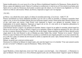 Satana tresãlta pentru cã a avut succes în a-l face pe Moise sã pãcãtuiascã împotriva lui Dumnezeu. Pentru pãcatul lui,
Moise a ajuns sub stãpânirea mortii. Dacã ar fi continuat cu credinciosie si viata lui nu ar fi fost atinsã de acel pãcat, prin
faptul cã nu I-a adus lui Dumnezeu slavã pentru scoaterea apei din stâncã, el ar fi intrat în tara fãgãduitã si ar fi fost
mutat la cer fãrã sã vadã moartea. Mihail, sau Hristos, împreunã cu îngerii care l-au îngropat

{TA 105}

pe Moise, s-au coborât din ceruri, dupã ce el stãtuse în mormânt putin timp, si l-au înviat. - 4aSG 57, 58
Puterea mormântului nu fusese sfãrâmatã niciodatã si pe toti care se aflau în mormânt, el [Satana] îi pretindea drept
captivi ai lui, ca sã nu fie niciodatã eliberati din acea închisoare neagrã a mortii. Pentru prima datã, Domnul Hristos avea
sã dea viatã unuia care murise. Când Printul vietii împreunã cu îngerii s-au apropiat de mormânt, Satana s-a
înspãimântat cã îsi pierde stãpânirea. Împreunã cu îngerii sãi cei rãi, el a stat acolo ca sã împiedice pãtrunderea în
teritoriul pe care îl pretindea ca fiind al lui. - PP 478
Când Domnul Hristos si îngerii s-au apropiat de mormânt, Satana si îngerii lui au apãrut la mormânt, pãzind trupul lui
Moise ca sã nu fie luat. În timp ce Hristos si îngerii Lui se apropiau, Satana se împotrivea apropierii lor, dar a fost silit
de slava si puterea Domnului Hristos si a îngerilor Sãi sã dea înapoi. Satana pretindea trupul lui Moise datoritã acelui
singur pãcat al sãu; însã Domnul l-a dat cu blândete pe mâna Tatãlui Sãu, zicând: "Domnul sã te mustre". Domnul
Hristos i-a spus lui Satana cã El stia cã Moise se pocãise cu umilintã de acea singurã gresealã a sa si cã pe caracterul sãu
nu se afla nici o patã, iar numele sãu stã imaculat în cãrtile cu rapoarte din ceruri. Apoi, Domnul Hristos a înviat trupul
lui Moise. - 4aSG 58
Balaam, un profet care a mers pe un drum gresit
Dumnezeu S-a înfãtisat lui Balaam în timpul noptii, prin unul din îngerii Lui si l-a întrebat: "Cine sunt oamenii acestia
pe care-i ai la tine?" si Balaam i-a spus lui Dumnezeu: "Balac, fiul lui Tipor,

{TA 106}

regele Moabului, a trimis dupã mine, sã-mi zicã: 'Iatã, un popor a iesit din Egipt... vino si blestemã-l... si Dumnezeu i-a
spus lui Balaam: 'Sã nu te duci cu ei. Sã nu blestemi poporul acela; cãci este binecuvântat". Îngerul îi spune lui Balaam
 