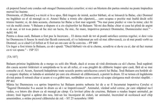 cã poporul Israel este condus sub steagul Dumnezeului cerurilor; si nici un blestem din partea omului nu poate împiedica
mersul lui înainte.
Dimineata, el [Balaam] s-a trezit si le-a spus, fãrã tragere de inimã, acelor bãrbati, sã se întoarcã la Balac, cãci Domnul
nu îngãduie ca el sã meargã cu ei. Atunci Balac a trimis alte cãpetenii,... care ocupau o pozitie mai înaltã decât solii
trimisi înainte; si, de data aceasta, chemarea lui Balac a fost mai urgentã: "Nu mai pune piedici si vino la mine; cãci îti
voi da multã cinste. ªi Balaam a rãspuns si a zis slujitorilor lui Balaam: 'Sã-mi dea Balac chiar si casa lui plinã de argint
si de aur, si tot n-as putea sã fac nici un lucru, fie mic, fie mare, împotriva poruncii Domnului, Dumnezeului meu'." -
4aSG 44
Pentru a doua oarã, Balaam a fost pus la încercare... El dorea mult de tot sã poatã satisface cererea regelui; si desi voia
lui Dumnezeu îi fusese în mod clar fãcutã cunoscutã, el i-a îndemnat pe soli sã mai zãboveascã, ca sã mai poatã vorbi cu
Domnul; ca si când Cel Infinit ar fi fost un om care sã fie convins. - PP 440
Un înger a fost trimis la Balaam, ca sã-i spunã: "Dacã bãrbatii vin sã te cheme, scoalã-te si du-te cu ei; dar sã faci numai
ce-ti voi spune." - 1SP 321

{TA 107}

Balaam primise îngãduinta de a merge cu solii din Moab, dacã ei aveau sã vinã dimineata ca sã-l cheme. Însã supãrati
din cauza acestei întârzieri si asteptându-se la un alt refuz, ei s-au pregãtit de cãlãtorie înapoi spre casã, fãrã sã se mai
consulte cu el. Acum, fuseserã îndepãrtate toate scuzele pentru satisfacerea cererii lui Balac. Însã Balaam era hotãrât sã-
si asigure rãsplata; si luându-si animalul pe care era obisnuit sã cãlãtoreascã, a pornit la drum. El se temea cã îngãduinta
divinã putea fi retrasã chiar si acum si s-a grãbit tare, nerãbdãtor ca nu cumva sã scape câstigarea mult râvnitei rãsplãti. -
PP 441
Mânia lui Dumnezeu s-a aprins împotriva lui Balaam pentru nebunia lui de a se fi încumetat împotriva Cerului si
"Îngerul Domnului S-a asezat în drum ca sã i se împotriveascã". Animalul, vãzând solul ceresc, pe care stãpânul nu-l
vedea, s-a întors din drum ca sã meargã pe câmp. Cu lovituri pline de cruzime, Balaam a readus înapoi animalul, pe
cãrare; însã îngerul a apãrut din nou, într-un loc înconjurat de ziduri, iar animalul, încercând sã ocoleascã acel chip
amenintãtor, a strâns piciorul cãlãretului de zid. - ST 25 noiembrie 1880
 
