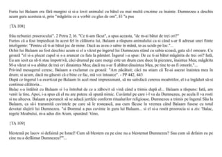 Furia lui Balaam era fãrã margini si si-a lovit animalul cu bãtul cu mai multã cruzime ca înainte. Dumnezeu a deschis
acum gura acestuia si, prin "mãgãrita ce a vorbit cu glas de om", El "a pus

{TA 108}

frâu nebuniei proorocului". 2 Petru 2,16. "Ce ti-am fãcut", a spus aceasta, "de m-ai bãtut de trei ori?"
Furios cã a fost împiedicat în acest fel în cãlãtoria lui, Balaam a rãspuns animalului ca si când s-ar fi adresat unei fiinte
inteligente: "Pentru cã ti-ai bãtut joc de mine. Dacã as avea o sabie în mânã, te-as ucide pe loc."...
Ochii lui Balaam au fost deschisi acum si el a vãzut pe îngerul lui Dumnezeu stând cu sabia scoasã, gata sã-l omoare. Cu
groazã "el si-a plecat capul si s-a aruncat cu fata la pãmânt. Îngerul i-a spus: De ce ti-ai bãtut mãgãrita de trei ori? Iatã,
Eu am iesit ca sã-ti stau împotrivã, cãci drumul pe care mergi este un drum care duce la pierzare, înaintea Mea; mãgãrita
M-a vãzut si s-a abãtut de trei ori dinaintea Mea; dacã nu s-ar fi abãtut dinaintea Mea, pe tine te-as fi omorât."...
Privind mesagerul ceresc, Balaam a exclamat cu groazã: "Am pãcãtuit; cãci nu stiam cã Te-ai asezat înaintea mea în
drum; si acum, dacã nu gãsesti cã e bine ce fac, mã voi întoarce". - PP 442, 443
Dupã ce îngerul l-a avertizat pe Balaam în acel mod impresionant, sã nu satisfacã cererea moabitilor, el i-a îngãduit sã-si
continue cãlãtoria...
Balac s-a întâlnit cu Balaam si l-a întrebat de ce a zãbovit sã vinã când a trimis dupã el... Balaam a rãspuns: Iatã, am
venit la tine. Apoi, i-a spus cã el nu are putere sã spunã nimic. Cuvântul pe care i-l va da Dumnezeu, pe acela îl va rosti
si nu altceva. Balaam a poruncit sã se aducã jertfele conform ritualurilor religioase. Dumnezeu a trimis pe îngerul Sãu la
Balaam, ca sã-i transmitã cuvintele pe care sã le rosteascã, asa cum fãcuse în vremea când Balaam fusese cu totul
devotat slujirii lui Dumnezeu. "si Domnul a pus cuvinte în gura lui Balaam... si el si-a rostit proorocia si a zis: 'Balac,
regele Moabului, m-a adus din Aram, spunând: Vino,

{TA 109}

blestemã pe Iacov si defaimã pe Israel! Cum sã blestem eu pe cine nu a blestemat Dumnezeu? Sau cum sã defaim eu pe
cine nu a defãimat Dumnezeu?"'...
 