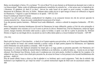 Balac era dezamãgit si furios. El a exclamat: "Ce mi-ai fãcut? Eu te-am chemat ca sã blestemi pe dusmanii mei si iatã, tu
i-ai binecuvântat". Balac crede cã înfãtisarea grandioasã a israelitilor în corturile lor... a fost aceea care l-a împiedicat sã-
i blesteme. El gândeste cã, dacã îl va duce... într-un loc unde Israel sã nu aparã cu acest avantaj, va putea obtine
blestemul de la Balaam. Din nou, la Tofim... Balaam aduce arderi de tot si apoi merge el însusi sã vorbeascã cu îngerul
lui Dumnezeu. ªi îngerul i-a spus lui Balaam ce sã spunã. - 1SP 322-324
Iosua îl conduce pe Israel în Canaan
Israelitii l-au jelit mult pe [Moise], conducãtorul lor dispãrut, si au consacrat treizeci de zile de servicii speciale în
cinstea memoriei lui... Iosua era acum conducãtorul recunoscut al lui Israel...
S-au dat porunci pentru înaintare... Pãrãsind locul unde tãbãrâserã... ostirea a coborât la marginea Iordanului. - PP 481,
483
Patru îngeri ceresti însoteau întotdeauna chivotul lui Dumnezeu în toate cãlãtoriile, pentru a-l feri de orice primejdie si
pentru a îndeplini orice misiune ce li s-ar fi cerut cu privire la chivot. Domnul Isus, Fiul lui Dumnezeu, urmat de îngeri
ceresti, mergea înaintea chivotului când acesta a ajuns la Iordan; si apele s-au dat la o parte în prezenta Sa. Domnul
Hristos si îngerii au stat lângã chivot, iar preotii au stat în albia râului pânã ce a trecut Iordanul tot Israelul. - 1SP 399

{TA 110}

Dacã ochii lui Iosua ar fi fost deschisi... si dacã el ar fi putut suporta acea priveliste, ar fi vãzut îngerii Domnului tãbãrâti
în jurul copiilor lui Israel; cãci armata instruitã a cerului venise sã lupte pentru poporul lui Dumnezeu, iar Cãpetenia
ostirii Domnului era acolo pentru a comanda. - RH 19 iulie 1892
Când Iosua s-a retras din mijlocul armatelor lui Israel spre a se ruga, pentru ca prezenta specialã a lui Dumnezeu sã-l
însoteascã, el a vãzut un bãrbat de staturã falnicã, îmbrãcat ca un rãzboinic, cu sabia în mâna sa... Acesta nu era un înger
obisnuit. Era Domnul Isus Hristos, Acela care îi condusese pe evrei prin pustie, învãluit în stâlpul de foc noaptea si în
stâlpul de nor ziua. Locul a fost sfintit prin prezenta Sa, de aceea lui Iosua i-a fost poruncit sã-si scoatã încãltãmintea din
picioare. - 4aSG 61
Plin de teamã sfântã, Iosua a cãzut cu fata la pãmânt si s-a închinat, apoi a auzit asigurarea: "Iatã, dau în mâinile tale
Ierihonul si pe împãratul lui, pe vitejii lui ostasi" si a primit instructiuni legate de felul cum sã cucereascã cetatea. - PP
488
 