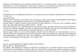 Cãpetenia ostirii Domnului nu S-a descoperit întregii adunãri. El a comunicat numai cu Iosua, care a relatat evreilor
întrevederea sa cu acesta. Depindea de ei dacã aveau sã creadã sau sã se îndoiascã de cuvintele lui Iosua, de a urma
poruncile date de el în numele Cãpeteniei ostirii Domnului sau sã se rãzvrãteascã împotriva

{TA 111}

îndrumãrilor sale si sã-i tãgãduiascã autoritatea. Ei nu au putut vedea ostirea îngerilor, organizati de Fiul lui Dumnezeu.
- 4T 162, 163
Luarea Ierihonului
Cãpetenia ostirii Domnului a venit El Însusi din ceruri pentru a conduce ostirile ceresti în atacul împotriva cetãtii. Îngerii
lui Dumnezeu au pus stãpânire pe zidurile masive si le-au dãrâmat la pãmânt. - 3T 264
Domnul Hristos si îngerii au însotit circuitul chivotului în jurul Ierihonului si în cele din urmã au dãrâmat zidurile
masive ale cetãtii, dând Ierihonul în mâinile lui Israel. - 1SP 399
Când a cãzut Ierihonul, nici o mânã omeneascã nu a atins zidurile cetãtii, cãci îngerii Domnului au cucerit fortificatiile si
au pãtruns în fortãreata vrãjmasului. Nu Israel, ci Cãpetenia ostirii Domnului a fost cel care a luat Ierihonul. Însã Israel
si-a avut partea lui prin a-si arãta credinta în Cãpetenia mântuirii lor. - RH 19 iulie 1892
Dacã un singur rãzboinic si-ar fi pus tãria împotriva zidurilor, slava lui Dumnezeu ar fi fost diminuatã si voia Lui
afectatã. Însã lucrarea a fost lãsatã pe seama Celui Atotputernic; si chiar dacã temelia acelei fortificatii ar fi fost fãcutã în
centrul pãmântului si vârfurile ei ar fi atins cerul, rezultatul ar fi fost acelasi, deoarece la cârma legiunilor de îngeri în
acel atac se afla Cãpetenia ostirii Domnului. - ST 14 aprilie 1881

{TA 112}

Cap. 10 - Lucrarea îngerilor de la judecãtori pânã la primii împãrati
Domnul Hristos - "Îngerul Domnului"
În vechime, când Dumnezeu Îi trimitea pe îngerii Sãi sã slujeascã sau sã transmitã anumite lucruri oamenilor, în
momentul în care acestia aflau cã, de fapt, au vãzut si au stat de vorbã cu un înger, erau cuprinsi de spaimã si se temeau
cã vor muri. Ei aveau un respect cu totul deosebit pentru maiestatea si puterea lui Dumnezeu si, prin faptul cã intraserã
 