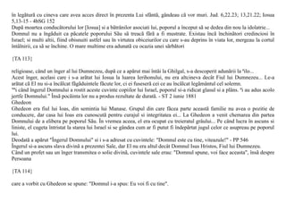 în legãturã cu cineva care avea acces direct în prezenta Lui sfântã, gândeau cã vor muri. Jud. 6,22.23; 13,21.22; Iosua
5,13-15 - 4bSG 152
Dupã moartea conducãtorului lor [Iosua] si a bãtrânilor asociati lui, poporul a început sã se dedea din nou la idolatrie...
Domnul nu a îngãduit ca pãcatele poporului Sãu sã treacã fãrã a fi mustrate. Existau încã închinãtori credinciosi în
Israel; si multi altii, fiind obisnuiti astfel sau în virtutea obiceiurilor cu care s-au deprins în viata lor, mergeau la cortul
întâlnirii, ca sã se închine. O mare multime era adunatã cu ocazia unei sãrbãtori

{TA 113}

religioase, când un înger al lui Dumnezeu, dupã ce a apãrut mai întâi la Ghilgal, s-a descoperit adunãrii la ªilo...
Acest înger, acelasi care i s-a arãtat lui Iosua la luarea Ierihonului, nu era altcineva decât Fiul lui Dumnezeu... Le-a
arãtat cã El nu si-a încãlcat fãgãduintele fãcute lor, ci ei fuseserã cei ce au încãlcat legãmântul cel solemn.
"ªi când îngerul Domnului a rostit aceste cuvinte copiilor lui Israel, poporul si-a ridicat glasul si a plâns. ªi au adus acolo
jertfe Domnului." Însã pocãinta lor nu a produs rezultate de duratã. - ST 2 iunie 1881
Ghedeon
Ghedeon era fiul lui Ioas, din semintia lui Manase. Grupul din care fãcea parte aceastã familie nu avea o pozitie de
conducere, dar casa lui Ioas era cunoscutã pentru curajul si integritatea ei... La Ghedeon a venit chemarea din partea
Domnului de a elibera pe poporul Sãu. În vremea aceea, el era ocupat cu treieratul grâului... Pe când lucra în ascuns si
liniste, el cugeta întristat la starea lui Israel si se gândea cum ar fi putut fi îndepãrtat jugul celor ce asupreau pe poporul
lui.
Deodatã a apãrut "Îngerul Domnului" si i s-a adresat cu cuvintele: "Domnul este cu tine, viteazule!" - PP 546
Îngerul si-a ascuns slava divinã a prezentei Sale, dar El nu era altul decât Domnul Isus Hristos, Fiul lui Dumnezeu.
Când un profet sau un înger transmitea o solie divinã, cuvintele sale erau: "Domnul spune, voi face aceasta", însã despre
Persoana

{TA 114}

care a vorbit cu Ghedeon se spune: "Domnul i-a spus: Eu voi fi cu tine".
 