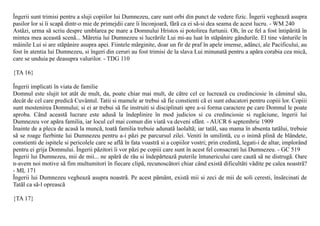 Îngerii sunt trimisi pentru a sluji copiilor lui Dumnezeu, care sunt orbi din punct de vedere fizic. Îngerii vegheazã asupra
pasilor lor si îi scapã dintr-o mie de primejdii care îi înconjoarã, fãrã ca ei sã-si dea seama de acest lucru. - WM 240
Astãzi, urma sã scriu despre umblarea pe mare a Domnului Hristos si potolirea furtunii. Oh, în ce fel a fost întipãritã în
mintea mea aceastã scenã... Mãretia lui Dumnezeu si lucrãrile Lui mi-au luat în stãpânire gândurile. El tine vânturile în
mâinile Lui si are stãpânire asupra apei. Fiintele mãrginite, doar un fir de praf în apele imense, adânci, ale Pacificului, au
fost în atentia lui Dumnezeu, si îngeri din ceruri au fost trimisi de la slava Lui minunatã pentru a apãra corabia cea micã,
care se unduia pe deasupra valurilor. - TDG 110

{TA 16}

Îngerii implicati în viata de familie
Domnul este slujit tot atât de mult, da, poate chiar mai mult, de cãtre cel ce lucreazã cu credinciosie în cãminul sãu,
decât de cel care predicã Cuvântul. Tatii si mamele ar trebui sã fie constienti cã ei sunt educatori pentru copiii lor. Copiii
sunt mostenirea Domnului; si ei ar trebui sã fie instruiti si disciplinati spre a-si forma caractere pe care Domnul le poate
aproba. Când aceastã lucrare este adusã la îndeplinire în mod judicios si cu credinciosie si rugãciune, îngerii lui
Dumnezeu vor apãra familia, iar locul cel mai comun din viatã va deveni sfânt. - AUCR 6 septembrie 1909
Înainte de a pleca de acasã la muncã, toatã familia trebuie adunatã laolaltã; iar tatãl, sau mama în absenta tatãlui, trebuie
sã se roage fierbinte lui Dumnezeu pentru a-i pãzi pe parcursul zilei. Veniti în umilintã, cu o inimã plinã de blândete,
constienti de ispitele si pericolele care se aflã în fata voastrã si a copiilor vostri; prin credintã, legati-i de altar, implorând
pentru ei grija Domnului. Îngerii pãzitori îi vor pãzi pe copiii care sunt în acest fel consacrati lui Dumnezeu. - GC 519
Îngerii lui Dumnezeu, mii de mii... ne apãrã de rãu si îndepãrteazã puterile întunericului care cautã sã ne distrugã. Oare
n-avem noi motive sã fim multumitori în fiecare clipã, recunoscãtori chiar când existã dificultãti vãdite pe calea noastrã?
- ML 171
Îngerii lui Dumnezeu vegheazã asupra noastrã. Pe acest pãmânt, existã mii si zeci de mii de soli ceresti, însãrcinati de
Tatãl ca sã-l opreascã

{TA 17}
 