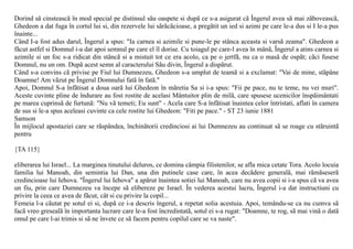 Dorind sã cinsteascã în mod special pe distinsul sãu oaspete si dupã ce s-a asigurat cã Îngerul avea sã mai zãboveascã,
Ghedeon a dat fuga în cortul lui si, din rezervele lui sãrãcãcioase, a pregãtit un ied si azimi pe care le-a dus si I le-a pus
înainte...
Când I-a fost adus darul, Îngerul a spus: "Ia carnea si azimile si pune-le pe stânca aceasta si varsã zeama". Ghedeon a
fãcut astfel si Domnul i-a dat apoi semnul pe care el îl dorise. Cu toiagul pe care-l avea în mânã, Îngerul a atins carnea si
azimile si un foc s-a ridicat din stâncã si a mistuit tot ce era acolo, ca pe o jertfã, nu ca o masã de ospãt; cãci fusese
Domnul, nu un om. Dupã acest semn al caracterului Sãu divin, Îngerul a dispãrut.
Când s-a convins cã privise pe Fiul lui Dumnezeu, Ghedeon s-a umplut de teamã si a exclamat: "Vai de mine, stãpâne
Doamne! Am vãzut pe Îngerul Domnului fatã în fatã."
Apoi, Domnul S-a înfãtisat a doua oarã lui Ghedeon în mãretia Sa si i-a spus: "Fii pe pace, nu te teme, nu vei muri".
Aceste cuvinte pline de îndurare au fost rostite de acelasi Mântuitor plin de milã, care spusese ucenicilor înspãimântati
pe marea cuprinsã de furtunã: "Nu vã temeti; Eu sunt" - Acela care S-a înfãtisat înaintea celor întristati, aflati în camera
de sus si le-a spus aceleasi cuvinte ca cele rostite lui Ghedeon: "Fiti pe pace." - ST 23 iunie 1881
Samson
În mijlocul apostaziei care se rãspândea, închinãtorii credinciosi ai lui Dumnezeu au continuat sã se roage cu stãruintã
pentru

{TA 115}

eliberarea lui Israel... La marginea tinutului deluros, ce domina câmpia filistenilor, se afla mica cetate Tora. Acolo locuia
familia lui Manoah, din semintia lui Dan, una din putinele case care, în acea decãdere generalã, mai rãmãseserã
credincioase lui Iehova. "Îngerul lui Iehova" a apãrut înaintea sotiei lui Manoah, care nu avea copii si i-a spus cã va avea
un fiu, prin care Dumnezeu va începe sã elibereze pe Israel. În vederea acestui lucru, Îngerul i-a dat instructiuni cu
privire la ceea ce avea de fãcut, cât si cu privire la copil...
Femeia l-a cãutat pe sotul ei si, dupã ce i-a descris îngerul, a repetat solia acestuia. Apoi, temându-se ca nu cumva sã
facã vreo gresealã în importanta lucrare care le-a fost încredintatã, sotul ei s-a rugat: "Doamne, te rog, sã mai vinã o datã
omul pe care l-ai trimis si sã ne învete ce sã facem pentru copilul care se va naste".
 