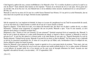 Când îngerul a apãrut din nou, cererea nerãbdãtoare a lui Manoah a fost: "Ce va trebui sã pãzim cu privire la copil si ce
este de fãcut?" Toate sfaturile date înainte au fost repetate: "Femeia sã se fereascã de tot ce i-am spus. Sã nu guste nici
un rod din vitã, sã nu bea nici vin, nici bãuturã tare si sã nu mãnânce nimic necurat; sã pãzeascã tot ce i-am poruncit". -
PP 560, 561
Manoah si sotia lui nu stiau cã Cel care le-a vorbit fusese Domnul Isus Hristos. Ei l-au privit ca solul Domnului, dar nu
stiau dacã este un profet sau un înger. Dorind sã arate ospitalitate

{TA 116}

fatã de oaspetele lor, l-au implorat sã rãmânã, în timp ce ei aveau sã-i pregãteascã un ied. Însã în necunostintã de cauzã,
ei nu au stiut dacã sã i-l aducã înainte ca ardere de tot sau sã i-l aseze înainte ca hranã.
Îngerul a rãspuns: "Chiar dacã m-ai opri, n-as mânca din bucatele tale; dar dacã vrei sã aduci o ardere de tot, s-o aduci
Domnului". Simtind acum asigurarea cã oaspetele sãu era un profet, Manoah a spus: "Care îti este numele, ca sã-ti
aducem slavã când se va împlini cuvântul tãu?"
Rãspunsul a fost: "Pentru ce îmi ceri Numele? El este minunat?" Simtind caracterul divin al oaspetelui sãu, Manoah "a
luat un ied si darul de mâncare si a adus jertfã Domnului pe stâncã; si îngerul a fãcut o minune; si Manoah si sotia lui
priveau la el". A iesit foc din stâncã si a mistuit jertfa, si pe când flacãra se suia spre cer, "Îngerul Domnului S-a suit în
flacãra altarului. Vãzând lucrul acesta, Manoah si nevasta lui au cãzut cu fata la pãmânt". Nu mai putea fi nici o îndoialã
cu privire la caracterul musafirului lor. Ei stiau cã L-au privit pe cel Sfânt, care, învãluindu-si slava în stâlpul de nor,
fusese cãlãuzã si ajutor lui Israel în pustie.
Inima lui Manoah a fost cuprinsã de uimire, teamã si spaimã si el n-a mai putut decât sã exclame: "Vom muri, cãci am
vãzut pe Dumnezeu!" Însã sotia lui avea în acel ceas solemn mai multã credintã decât el. Ea i-a adus aminte cã Domnul
a avut plãcere sã accepte jertfa lor si le-a promis un fiu care avea sã înceapã eliberarea lui Israel. Aceasta era mai
degrabã o dovadã de favoare, si nu de mânie. - ST 15 septembrie 1881

{TA 117}
 