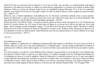 Când fiii lui Isai au trecut prin fata lui Samuel, el l-ar fi ales pe Eliab, care era înalt, cu o staturã demnã, însã îngerul
Domnului a stat alãturi de el pentru a-l cãlãuzi în aceastã decizie importantã si l-a învãtat cã nu trebuie sã judece dupã
înfãtisare. Eliab nu se temea de Domnul. Inima lui nu era neprihãnitã înaintea Domnului. El ar fi fost un conducãtor
mândru, sever. Printre fiii lui Isai nu a fost gãsit vrednic nici unul, în afarã de David, a cãrui ocupatie era aceea de a pãzi
oile. - 4aSG 77, 78
David nu avea o staturã impunãtoare; însã înfãtisarea lui era frumoasã, exprimând umilintã, cinste si curaj autentic.
Îngerul lui Dumnezeu i-a spus lui Samuel cã David este cel pe care trebuie sã-l ungã, cãci el era alesul Domnului. Din
acea clipã, Domnul i-a dat lui David o inimã înteleaptã si priceputã. - 1SP 368
Fratele mai mare al lui David, Eliab,... era gelos pe David, pentru cã fusese onorat mai presus de el. El îl dispretuia pe
David si îl socotea inferior lui. El îl acuza în fata altora de faptul cã s-a dus pe furis, fãrã sã stie tatãl sãu, ca sã vadã
lupta... David respinge acuzatia nedreaptã si spune: "Ce-am fãcut oare? Nu pot sã vorbesc astfel?" David nu îi explicã
fratelui sãu cã el venise în ajutorul lui Israel; cã Dumnezeu l-a trimis ca sã-l ucidã pe Goliat. Dumnezeu îl alesese ca sã
fie conducãtor în Israel; iar când armatele viului Dumnezeu erau într-un asemenea pericol, el fusese cãlãuzit de un înger
ca sã-l salveze pe Israel. - 1SP 371

{TA 121}

Saul întâlneste un înger
[Saul] a îngãduit ca impulsurile sã-i stãpâneascã judecata pânã când patima s-a dezlãntuit. El avea accese de furie si
nebunie când era în stare sã ia viata oricui îndrãznea sã i se împotriveascã... Tocmai caracterul fãrã patã al lui David si
credinciosia lui nobilã au stârnit mânia regelui; si el socotea cã însãsi viata si prezenta lui David erau un repros la adresa
lui...
El a venit la Rama si s-a oprit la o mare fântânã în Secu. Oamenii veneau laolaltã, ca sã scoatã apã, si el a întrebat unde
stau Samuel si David. Când i s-a spus cã ei se aflã la Naiot, el s-a grãbit sã ajungã în acel loc. Însã îngerul lui Dumnezeu
l-a întâmpinat pe drum si l-a luat în stãpânire. Duhul lui Dumnezeu l-a tinut prin puterea Lui si el a mers mai departe
rostind rugãciuni cãtre Dumnezeu, presãrate cu preziceri si melodii sfinte. El a proorocit cu privire la venirea lui Mesia
ca Mântuitor al lumii. Când a ajuns la Naiot în Rama, el si-a dat jos vesmintele exterioare, care indicau rangul lui, si a
stat toatã ziua si toatã noaptea în fata lui Samuel si a elevilor sãi, sub influenta Duhului Sfânt. - ST 24 august 1888
 