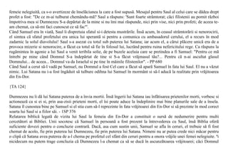 femeie nelegiuitã, ca s-o avertizeze de înselãciunea la care a fost supusã. Mesajul pentru Saul al celui care se dãdea drept
profet a fost: "De ce m-ai tulburat chemându-mã? Saul a rãspuns: 'Sunt foarte strâmtorat; cãci filistenii au pornit rãzboi
împotriva mea si Dumnezeu S-a depãrtat de la mine si nu îmi mai rãspunde, nici prin vise, nici prin profeti; de aceea te-
am chemat, ca sã-mi faci cunoscut ce sã fac"'.
Când Samuel era în viatã, Saul îi dispretuia sfatul si-i detesta mustrãrile. Însã acum, în ceasul strâmtorãrii si nenorocirii,
el simtea cã sfatul profetului era unica lui sperantã si pentru a comunica cu ambasadorul cerului, el a recurs în mod
zadarnic la solul diavolului! Saul s-a asezat cu totul sub puterea lui Satana; iar acum el, a cãrui plãcere unicã era de a
provoca mizerie si nenorocire, a fãcut ca totul sã fie în folosul lui, lucrând pentru ruina nefericitului rege. Ca rãspuns la
rugãmintea în agonie a lui Saul a venit teribila solie, de pe buzele aceluia care se pretindea a fi Samuel: "Pentru ce mã
întrebi pe mine când Domnul S-a îndepãrtat de tine si S-a fãcut vrãjmasul tãu?... Pentru cã n-ai ascultat glasul
Domnului... de aceea... Domnul va da Israelul si pe tine în mâinile filistenilor". - PP 680
Când Saul a cerut sã-l vadã pe Samuel, nu Domnul a fost Cel care a fãcut sã aparã Samuel în fata lui Saul. El nu a vãzut
nimic. Lui Satana nu i-a fost îngãduit sã tulbure odihna lui Samuel în mormânt si sã-l aducã la realitate prin vrãjitoarea
din En-Dor.

{TA 124}

Dumnezeu nu îi dã lui Satana puterea de a învia mortii. Însã îngerii lui Satana iau înfãtisarea prietenilor morti, vorbesc si
actioneazã ca si ei si, prin asa-zisii prieteni morti, el îsi poate aduce la îndeplinire mai bine planurile sale de a însela.
Satana îl cunostea bine pe Samuel si el stia cum sã-l reprezinte în fata vrãjitoarei din En-Dor si sã prezinte în mod corect
soarta lui Saul si a fiilor sãi. - 1SP 376
Relatarea biblicã legatã de vizita lui Saul la femeia din En-Dor a constituit o sursã de nedumerire pentru multi
cercetãtori ai Bibliei. Unii socotesc cã Samuel în persoanã a fost prezent la întrevederea cu Saul, însã Biblia oferã
suficiente dovezi pentru o concluzie contrarã. Dacã, asa cum sustin unii, Samuel se afla în ceruri, el trebuie sã fi fost
chemat de acolo, fie prin puterea lui Dumnezeu, fie prin puterea lui Satana. Nimeni nu ar putea crede nici mãcar pentru
o clipã cã Satana avea puterea de a-l chema pe profetul cel sfânt din ceruri pentru a onora vrãjile unei femei nelegiuite. ªi
nicidecum nu putem trage concluzia cã Dumnezeu l-a chemat ca sã se ducã în ascunzãtoarea vrãjitoarei; cãci Domnul
 