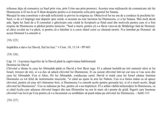 refuzase deja sã comunice cu Saul prin vise, prin Urim sau prin prooroci. Acestea erau mijloacele de comunicare ale lui
Dumnezeu si El nu le-ar fi lãsat deoparte pentru a-si transmite solia prin agentul lui Satana.
Mesajul în sine constituie o dovadã suficientã cu privire la originea sa. Obiectivul lui nu era de a conduce la pocãinta lui
Saul, ci de a-l împinge mai departe spre ruinã; si aceasta nu este lucrarea lui Dumnezeu, ci a lui Satana. Mai mult decât
atât, fapta lui Saul de a fi consultat o ghicitoare este citatã în Scripturã ca fiind unul din motivele pentru care el a fost
respins de Dumnezeu si pãrãsit pentru nimicire. "Saul a murit, pentru cã s-a fãcut vinovat de fãrãdelege fatã de Domnul,
al cãrui cuvânt nu l-a pãzit, si pentru cã a întrebat si a cerut sfatul celor ce cheamã mortii. N-a întrebat pe Domnul: de
aceea Domnul l-a omorât si

{TA 125}

împãrãtia a dat-o lui David, fiul lui Isai." 1 Cron. 10, 13.14 - PP 683

{TA 126}

Cap. 11 - Lucrarea îngerilor de la David pânã la captivitatea babilonianã
Domnia lui David
Chivotul a rãmas în casa lui Abinadab pânã ce David a fost fãcut rege. El a adunat laolaltã pe toti oamenii alesi ai lui
Israel, treizeci de mii, si s-a dus sã aducã chivotul lui Dumnezeu. Ei au asezat chivotul într-un car nou si l-au scos din
casa lui Abinadab. Uza si Ahio, fiii lui Abinadab, conduceau carul. David si toatã casa lui Israel cântau înaintea
Domnului cu tot felul de instrumente muzicale. "si când au ajuns la aria lui Nahon, Uza si-a întins mâna ca sã apuce
chivotul, pentru cã erau sã-l rãstoarne boii; si Dumnezeu l-a omorât acolo pentru greseala lui; si el a murit acolo, lângã
chivotul lui Dumnezeu". Uza se mâniase pe boi, pentru cã s-au împleticit. El a arãtat vãditã neîncredere în Dumnezeu, ca
si când Acela care adusese chivotul înapoi din tara filistenilor nu era în stare sã-i poarte de grijã. Îngerii care însoteau
chivotul l-au lovit pe Uza pentru cã s-a încumetat cu nerãbdare sã punã mâna pe chivotul lui Dumnezeu. - 4aSG 111

{TA 127}
 