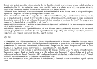 Dorind sã-si extindã cuceririle printre natiunile din jur, David s-a hotãrât sã-si sporeascã armata cerând satisfacerea
serviciului militar de cãtre toti cei ce aveau vârsta potrivitã. Pentru a se efectua acest lucru, era necesar sã facã o
numãrãtoare a poporului. Mândria si ambitia l-au împins pe rege în aceastã actiune...
Obiectivele acelei actiuni erau în mod direct contrare principiilor teocratiei. Chiar si Ioab, cât era el de lipsit de scrupule,
a protestat... "Împãratul a stãruit în porunca pe care o dãdea lui Ioab"...
Dimineata urmãtoare, profetul Gad i-a spus lui David: "Asa vorbeste Domnul, alege... sau trei ani de foamete, sau trei
ani în timpul cãrora sã fii nimicit de protivnicii tãi si atins de sabia vrãjmasilor tãi, sau trei zile în timpul cãrora sabia
Domnului si ciuma sã fie în tarã si îngerul Domnului sã ducã nimicirea în tot tinutul lui Israel". De aceea, a spus
proorocul, "vezi ce trebuie sã rãspund Celui ce mã trimite".
Rãspunsul împãratului a fost... "Mai bine sã cãdem în mâinile Domnului; cãci îndurãrile Lui sunt nemãrginite; dar sã nu
cad în mâinile oamenilor."- PP 747, 748
Nenorocirea a urmat de îndatã. ªaptezeci de mii au fost ucisi de ciumã. David si bãtrânii lui Israel erau în cea mai adâncã
umilintã, plângând înaintea Domnului. Pe când îngerul Domnului era pe cale, pentru a distruge Ierusalimul, Dumnezeu
i-a poruncit sã-si opreascã acea lucrare a mortii... Îngerul, îmbrãcat

{TA 128}

ca un rãzboinic, cu o sabie ascutitã în mâna lui, întinsã asupra Ierusalimului, se descoperã lui David si celor care erau cu
el. David se înspãimântã foarte tare, totusi în disperarea si compasiunea lui pentru Israel, el îsi înaltã glasul. Îl implorã
pe Dumnezeu sã-i crute turma. În durerea lui, el mãrturiseste: "Am pãcãtuit, am sãvârsit nelegiuire; însã aceste oi, ce au
fãcut ele? Te rog, întinde-ti mâna împotriva mea si a casei tatãlui meu". - 1SP 385, 386
Îngerul nimicitor si-a oprit lucrarea în afara Ierusalimului. El stãtea pe Muntele Moria "în aria lui Ornan Iebusitul".
Îndrumat de prooroc, David s-a dus la munte si a zidit acolo un altar Domnului, "a adus arderi de tot si jertfe de
multumire si a chemat Numele Domnului; si El i-a rãspuns din ceruri prin focul de pe altarul arderii de tot". "Atunci
Domnul a fost potolit fatã de tarã si a încetat urgia deasupra lui Israel".
Locul unde fusese ridicat altarul, privit ca sfânt de atunci înainte, a fost oferit ca dar, cu mãrinimie, regelui, de cãtre
Ornan.
 