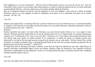 Însã împãratul nu a vrut sã îl primeascã... "David a dat lui Ornan pentru acel loc sase sute de sicli de aur". Acel loc
memorabil, fiind si locul în care Avraam zidise altarul pentru a-si aduce ca jertfã pe propriul sãu fiu, iar acum sfintit prin
aceastã mãreatã eliberare, a fost ales dupã aceea ca loc pentru templul ridicat de Solomon...
Încã de la începutul domniei lui David, unul din planurile lui cele mai îndrãgite a fost acela de a ridica un templu
Domnului. Desi nu i-a fost îngãduit sã aducã la îndeplinire acest plan, el nu a manifestat mai putin zel în aceastã
privintã. - PP 748, 750

{TA 129}

Domnul, prin îngerul Sãu, l-a învãtat pe David si i-a dat un model al casei pe care Solomon avea s-o construiascã pentru
El. Îngerul a fost însãrcinat sã stea alãturi de David în timp ce el scria, pentru Solomon, îndrumãri importante cu privire
la planurile pentru acea casã. - 4aSG 94
Solomon
Inimile oamenilor din popor s-au întors cãtre Solomon, asa cum fuseserã pentru David si ei i s-au supus în toate
lucrurile. Domnul trimite pe îngerul Sãu sã-l învete pe Solomon printr-un vis, în timpul noptii. El viseazã cã Dumnezeu
vorbeste cu el. "si Dumnezeu a zis: 'Cere ce vrei sã-ti dau'. ªi Solomon a zis: 'Tu ai arãtat o mare bunãvointã fatã de robul
Tãu David, tatãl meu, pentru cã umbla înaintea Ta în credinciosie si curãtie de inimã; i-ai pãstrat aceastã mare
bunãvointã si i-ai dat un fiu care sede acum pe scaunul lui de domnie, cum se vede astãzi... Dã dar, robului Tãu o inimã
priceputã, ca sã judece pe poporul Tãu, ca sã poatã deosebi binele de rãu; cãci cine ar putea sã judece pe poporul Tãu, pe
poporul acesta asa de mare la numãr?"' - 4aSG 96,97
Pe lângã heruvimii de deasupra chivotului, Solomon a mai fãcut doi îngeri de dimensiuni mai mari, stând fiecare la
capetele chivotului, reprezentând îngerii ceresti care pãzesc continuu Legea lui Dumnezeu. Este imposibil sã descrii
frumusetea si splendoarea acestui tabernacol. Acolo, ca si în tabernacolul din pustie, era purtat chivotul într-o rânduialã
solemnã, plinã de respect si pus la

{TA 130}

locul sãu, sub aripile celor doi heruvimi maiestuosi, care erau pe pãmânt. - 1SP 413
 