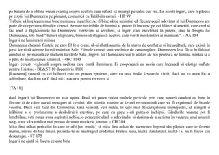 pe Satana de a obtine vreun avantaj asupra acelora care refuzã sã meargã pe calea cea rea. Iar acesti îngeri, care îi pãzesc
pe copiii lui Dumnezeu pe pãmânt, comunicã cu Tatãl din ceruri. - HP 99
Trebuie sã întelegem mai bine misiunea îngerilor. Ar fi bine sã ne amintim cã fiecare copil adevãrat al lui Dumnezeu are
parte de cooperarea fiintelor ceresti. Armate invizibile de luminã si putere îi însotesc pe cei blânzi si smeriti, care cred si
fac apel la fãgãduintele lui Dumnezeu. Heruvimi si serafimi, si îngeri care exceleazã în putere, stau la dreapta lui
Dumnezeu, toti fiind "duhuri slujitoare, trimise sã slujeascã acelora care vor fi mostenitori ai mântuirii". - AA 154
Îngerii ne lumineazã mintea
Dumnezeu cheamã fiintele pe care El le-a creat, sã-si abatã atentia de la starea de confuzie si încurcãturã, care existã în
jurul lor si sã admire lucrul mâinilor Sale. Fiintele ceresti sunt vrednice de contemplare. Dumnezeu le-a fãcut în folosul
omului si, pe mãsurã ce studiem lucrãrile Sale, îngerii lui Dumnezeu vor fi alãturi de noi pentru a ne lumina mintea si a
o pãzi de înselãciunea satanicã. - 4BC 1145
Îngeri ceresti vegheazã asupra acelora care cautã iluminare. Ei coopereazã cu aceia care încearcã sã câstige suflete
pentru Hristos. - BE&ST 10 decembrie 1900
[Lucrarea] voastrã cu cei bolnavi este un proces epuizant, care va seca însãsi izvoarele vietii, dacã nu va avea loc o
schimbare, dacã nu va fi datã nici o ocazie pentru recreere si

{TA 18}

dacã îngerii lui Dumnezeu nu v-ar apãra. Dacã ati putea vedea multele pericole prin care sunteti condusi cu bine în
fiecare zi de cãtre acesti mesageri ai cerului, din inimile voastre ar izvorî recunostintã care va fi exprimatã de buzele
voastre. Dacã veti face din Dumnezeu tãria voastrã, veti putea, în cele mai descurajatoare împrejurãri, sã atingeti o
înãltime si o profunzime a desãvârsirii crestine, pe care cu greu v-ati putea-o închipui. Gândurile voastre pot fi
înnobilate, veti putea avea aspiratii nobile, o perceptie clarã a adevãrului si dorinta de a actiona în vederea unui anumit
scop, care vã va ridica mai presus de toate motivele josnice. - CH 384
Mi-a fost arãtat pericolul în care te afli [un medic] si mi-a fost arãtat de asemenea îngerul tãu pãzitor care te fereste
mereu, mereu de tine însuti, pãzindu-te de naufragiul credintei. Fratele meu, înaltã standardul, înaltã-l si nu fi fricos sau
descurajat. - 8T 175
Îngerii ne ajutã sã facem ce este bine
 