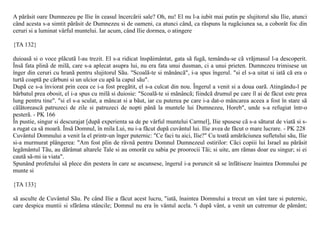 A pãrãsit oare Dumnezeu pe Ilie în ceasul încercãrii sale? Oh, nu! El nu l-a iubit mai putin pe slujitorul sãu Ilie, atunci
când acesta s-a simtit pãrãsit de Dumnezeu si de oameni, ca atunci când, ca rãspuns la rugãciunea sa, a coborât foc din
ceruri si a luminat vârful muntelui. Iar acum, când Ilie dormea, o atingere

{TA 132}

duioasã si o voce plãcutã l-au trezit. El s-a ridicat înspãimântat, gata sã fugã, temându-se cã vrãjmasul l-a descoperit.
Însã fata plinã de milã, care s-a aplecat asupra lui, nu era fata unui dusman, ci a unui prieten. Dumnezeu trimisese un
înger din ceruri cu hranã pentru slujitorul Sãu. "Scoalã-te si mãnâncã", i-a spus îngerul. "si el s-a uitat si iatã cã era o
turtã coaptã pe cãrbuni si un ulcior cu apã la capul sãu".
Dupã ce s-a înviorat prin ceea ce i-a fost pregãtit, el s-a culcat din nou. Îngerul a venit si a doua oarã. Atingându-l pe
bãrbatul prea obosit, el i-a spus cu milã si duiosie: "Scoalã-te si mãnâncã; fiindcã drumul pe care îl ai de fãcut este prea
lung pentru tine". "si el s-a sculat, a mâncat si a bãut, iar cu puterea pe care i-a dat-o mâncarea aceea a fost în stare sã
cãlãtoreascã patruzeci de zile si patruzeci de nopti pânã la muntele lui Dumnezeu, Horeb", unde s-a refugiat într-o
pesterã. - PK 166
În pustie, singur si descurajat [dupã experienta sa de pe vârful muntelui Carmel], Ilie spusese cã s-a sãturat de viatã si s-
a rugat ca sã moarã. Însã Domnul, în mila Lui, nu i-a fãcut dupã cuvântul lui. Ilie avea de fãcut o mare lucrare. - PK 228
Cuvântul Domnului a venit la el printr-un înger puternic: "Ce faci tu aici, Ilie?" Cu toatã amãrãciunea sufletului sãu, Ilie
si-a murmurat plângerea: "Am fost plin de râvnã pentru Domnul Dumnezeul ostirilor: Cãci copiii lui Israel au pãrãsit
legãmântul Tãu, au dãrâmat altarele Tale si au omorât cu sabia pe proorocii Tãi; si uite, am rãmas doar eu singur; si ei
cautã sã-mi ia viata".
Spunând profetului sã plece din pestera în care se ascunsese, îngerul i-a poruncit sã se înfãtiseze înaintea Domnului pe
munte si

{TA 133}

sã asculte de Cuvântul Sãu. Pe când Ilie a fãcut acest lucru, "iatã, înaintea Domnului a trecut un vânt tare si puternic,
care despica muntii si sfãrâma stâncile; Domnul nu era în vântul acela. ªi dupã vânt, a venit un cutremur de pãmânt;
 