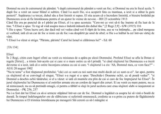 Domnul nu era în cutremurul de pãmânt. ªi dupã cutremurul de pãmânt a venit un foc; si Domnul nu era în focul acela. ªi
dupã foc a venit un susur blând si subtire. Când l-a auzit Ilie, si-a acoperit fata cu mantaua, a iesit si a stãtut la gura
pesterii". Supãrarea i-a trecut, duhul sãu a fost linistit si supus. El stia acum cã o încredere linistitã, o bizuire hotãrâtã pe
Dumnezeu avea sã fie întotdeauna pentru el un ajutor în vreme de nevoie. - RH 23 octombrie 1913
Când Ilie era pe punctul de a-l pãrãsi pe Elisei, el i-a spus acestuia: "Cere-mi ce vrei sã-ti fac înainte sã fiu luat de la
tine. ªi Elisei a spus: Te rog sã vinã asupra mea o îndoitã mãsurã din duhul tãu." [2 Regi 2,9] - GW (1915) 116
ªi Ilie a spus: "Greu lucru ceri; dar dacã mã vei vedea când voi fi rãpit de la tine, asa se va întâmpla;... pe când mergeau
ei vorbind, iatã cã un car de foc si niste cai de foc i-au despãrtit pe unul de altul; si Ilie s-a înãltat la cer într-un vârtej de
vânt.
ªi Elisei l-a vãzut si striga: "Pãrinte, pãrinte! Carul lui Israel si cãlãrimea lui!" - Ed. 60

{TA 134}

Elisei
În 2 Regi, citim cum îngeri sfinti au venit cu misiunea de a apãra pe alesii Domnului. Profetul Elisei se afla la Dotan si
regele [Siriei]... a trimis într-acolo cai si care si o mare ostire ca sã-l prindã. "si când slujitorul lui Dumnezeu s-a trezit
devreme si a iesit, iatã cã o ostire înconjura cetatea cu cai si care. ªi slujitorul i-a zis: 'Ah, Domnul meu, ce vom face?"' -
AUG 20 august 1902
"Nu te teme" a fost rãspunsul profetului; "cãci cei ce sunt cu noi sunt mai multi decât cei ce sunt cu ei". Iar apoi, pentru
ca slujitorul sã se convingã el singur, "Elisei s-a rugat si a spus: 'Deschide-i Doamne ochii, ca sã poatã vedea"'. "si
Domnul a deschis ochii tânãrului; si el a vãzut: si iatã cã muntele era plin de cai si care de foc împrejurul lui Elisei". În
jurul slujitorului lui Dumnezeu si al ostirilor armate era un cordon de îngeri din ceruri. Ei au venit cu mare putere, nu ca
sã nimiceascã, nu ca sã pretindã omagii, ci pentru a tãbãrî si sluji în jurul acelora care erau slujitori slabi si neajutorati ai
Domnului. - PK 256, 257
Nu i-a fost dat lui Elisei ca sã-si urmeze stãpânul într-un car de foc. Domnul a îngãduit ca asupra lui sã vinã o boalã de
duratã. În timpul îndelungatelor ore de slãbiciune si suferintã omeneascã, credinta sa s-a prins cu putere de fãgãduintele
lui Dumnezeu si El trimitea întotdeauna pe mesagerii Sãi ceresti ca sã-l mângâie si
 