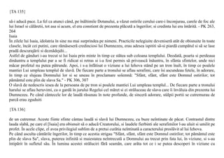 {TA 135}

sã-i aducã pace. La fel ca atunci când, pe înãltimile Dotanului, a vãzut ostirile cerului care-i înconjurau, carele de foc ale
lui Israel si cãlãretii, tot asa si acum, el era constient de prezenta plãcutã a îngerilor; si credinta lui era întãritã. - PK 263,
264
Isaia
În zilele lui Isaia, idolatria în sine nu mai surprindea pe nimeni. Practicile nelegiuite deveniserã atât de obisnuite în toate
clasele, încât cei putini, care rãmãseserã credinciosi lui Dumnezeu, erau adesea ispititi sã-si piardã cumpãtul si sã se lase
pradã descurajãrii si deznãdejdii...
Astfel de gânduri i-au trecut si lui Isaia prin minte în timp ce stãtea sub coloana templului. Deodatã, poarta si perdeaua
dinãuntru a templului par a se fi ridicat si retras si i-a fost permis sã priveascã înãuntru, în sfânta sfintelor, unde nici
mãcar profetul nu putea pãtrunde. Apoi, i s-a înfãtisat o viziune a lui Iehova stând pe un tron înalt, în timp ce poalele
mantiei Lui umpleau templul de slavã. De fiecare parte a tronului se aflau serafimi, care îsi ascundeau fetele, în adorare,
în timp ce slujeau Domnului lor si se uneau în proclamare solemnã: "Sfânt, sfânt, sfânt este Domnul ostirilor; tot
pãmântul este plin de slava Sa." - PK 306, 307
O slavã de nedescris iesea de la persoana de pe tron si poalele mantiei Lui umpleau templul... De fiecare parte a tronului
harului se aflau heruvimi, ca o gardã în jurului Regelui cel mãret si ei strãluceau de slava care îi învãluia din prezenta lui
Dumnezeu. Pe când cântecele lor de laudã rãsunau în note profunde, de sincerã adorare, stâlpii portii se cutremurau de
parcã erau zguduiti

{TA 136}

de un cutremur. Aceste fiinte sfinte cântau laudã si slavã lui Dumnezeu, cu buze neîntinate de pãcat. Contrastul dintre
lauda slabã, pe care el [Isaia] era obisnuit sã o aducã Creatorului, si laudele fierbinti ale serafimilor l-au uluit si umilit pe
profet. În acele clipe, el avea privilegiul sublim de a pretui curãtia neîntinatã a caracterului proslãvit al lui Iehova.
Pe când asculta cântãrile îngerilor, în timp ce acestia strigau "Sfânt, sfânt, sfânt este Domnul ostirilor; tot pãmântul este
plin de slava Sa", slava, puterea infinitã si maiestatea neîntrecutã a Domnului au trecut prin fata lui, în viziune, si s-au
întipãrit în sufletul sãu. În lumina acestei strãluciri fãrã seamãn, care arãta tot ce i se putea descoperi în viziune cu
 