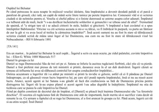 Ospãtul lui Belsatar
Pe când petreceau în acea noapte în mijlocul veseliei idolatre, fata împãratului a devenit deodatã palidã si el parcã e
paralizat de groazã; cãci iatã, un capãt de mânã scrie litere tainice pe perete împotriva lui. Comesenii vãd si ei scrierea
ciudatã si de neînteles pentru ei. Veselia si cheful pãlesc si o liniste dureroasã se asterne asupra celor adunati. Împãratul
s-a tulburat atât de mult, încât "i s-au desfãcut încheieturile soldurilor si genunchii i se izbeau unul de altul". Tremurând
de spaimã, el "a strigat tare sã i se aducã cititorii în stele, haldeii si ghicitorii. ªi împãratul a luat cuvântul si a spus
înteleptilor Babilonului: 'Oricine va citi scrierea aceasta si mi-o va tâlcui, va fi îmbrãcat în purpurã, va purta un lãntisor
de aur la gât si va avea locul al treilea la cârmuirea împãrãtiei"'. Însã acesti oameni nu au fost în stare sã tãlmãceascã
scrierea ciudatã scrisã de mâna unui înger al lui Dumnezeu, asa cum nu au fost în stare sã tãlmãceascã visul lui
Nebucadnetar. - RH 8 februarie 1881

{TA 141}

Era un martor... în palatul lui Belsatar la acel ospãt... Îngerul a scris cu acea ocazie, pe zidul palatului, cuvinte împotriva
lui. - Ellen G. White 1888 Materials 517
Daniel în groapa cu lei
Daniel se ruga Dumnezeului Sãu de trei ori pe zi. Satana se înfurie la auzirea rugãciunii fierbinti, cãci stie cã va pierde.
Daniel a fost preferat mai presus de toti ministrii si printii, deoarece avea în el un duh desãvârsit. Îngerii cãzuti se
temeau cã influenta lui avea sã slãbeascã controlul lor asupra conducãtorilor împãrãtiei...
Ostirea acuzatoare a îngerilor rãi i-a atâtat pe ministri si printi la invidie si gelozie, astfel cã ei îl pândeau pe Daniel
îndeaproape, ca sã gãseascã vreun lucru împotriva lui, pe care sã-l poatã raporta împãratului, însã ei nu au reusit acest
lucru. Atunci, acesti agenti ai lui Satana s-au gândit sã facã din credinciosia sa fatã de Dumnezeu pricina pentru
distrugerea lui. Îngeri rãi le-au expus planul si acesti agenti l-au adus degrabã la îndeplinire. Împãratul nu stia de
ticãlosia care se punea la cale împotriva lui Daniel.
Fiind pe deplin constient de decretul dat de împãrat, el [Daniel] se pleacã încã înaintea Dumnezeului sãu "cu ferestrele
deschise". El socotea cã rugãciunea fatã de Dumnezeu este atât de importantã, încât merita sã-si sacrifice viata decât sã
renunte la ea. Ca urmare a faptului cã se ruga lui Dumnezeu, el a fost aruncat în groapa cu lei. Pânã acum, îngerii cei rãi
si-au atins scopul. Însã Daniel
 