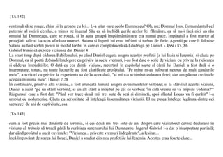{TA 142}

continuã sã se roage, chiar si în groapa cu lei... L-a uitat oare acolo Dumnezeu? Oh, nu; Domnul Isus, Comandantul cel
puternic al ostirii cerului, a trimis pe îngerul Sãu ca sã închidã gurile acelor lei flãmânzi, ca sã nu-i facã nici un rãu
omului lui Dumnezeu, care se roagã, si în acea groapã înspãimântãtoare era numai pace. Împãratul a fost martor al
protejãrii sale si l-a scos afarã cu onoruri. Satana si îngerii lui erau înfrânti si turbau de furie. Agentii pe care îi folosise
Satana au fost sortiti pieirii în modul teribil în care ei complotaserã sã-l distrugã pe Daniel. - 4bSG 85, 86
Gabriel trimis sã explice viziunea din Daniel 8
La scurt timp dupã cãderea Babilonului, pe când Daniel cugeta asupra acestor profetii [a lui Isaia si Ieremia] si cãuta pe
Domnul, ca sã poatã dobândi întelegere cu privire la acele vremuri, i-au fost date o serie de viziuni cu privire la ridicarea
si cãderea împãrãtiilor. O datã cu cea dintâi viziune, raportatã în capitolul sapte al cãrtii lui Daniel, a fost datã si o
interpretare; totusi, nu toate lucrurile au fost clarificate profetului. "Pe mine m-au tulburat nespus de mult gândurile
mele", a scris el cu privire la experienta sa de la acea datã, "si mi s-a schimbat culoarea fetei; dar am pãstrat cuvintele
acestea în inima mea". Daniel 7,28
În continuare, printr-o altã viziune, a fost aruncatã luminã asupra evenimentelor viitoare; si la sfârsitul acestei viziuni,
Daniel a auzit "pe un sfânt vorbind; si un alt sfânt a întrebat pe cel ce vorbea: 'În câtã vreme se va împlini vedenia?'"
Rãspunsul care a fost dat: "Pânã vor trece douã mii trei sute de seri si dimineti, apoi sfântul Locas va fi curãtit" l-a
umplut de nedumerire. Cãuta cu seriozitate sã înteleagã însemnãtatea viziunii. El nu putea întelege legãtura dintre cei
saptezeci de ani de captivitate, asa

{TA 143}

cum a fost prezis mai dinainte de Ieremia, si cei douã mii trei sute de ani despre care vizitatorul ceresc declarase în
viziune cã trebuie sã treacã pânã la curãtirea sanctuarului lui Dumnezeu. Îngerul Gabriel i-a dat o interpretare partialã;
dar când profetul a auzit cuvintele: "Viziunea... priveste vremuri îndepãrtate", a lesinat...
Încã împovãrat de starea lui Israel, Daniel a studiat din nou profetiile lui Ieremia. Acestea erau foarte clare...
 