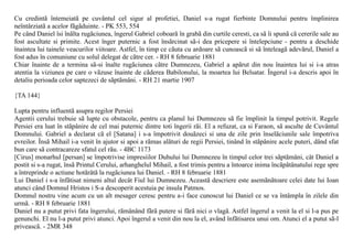 Cu credintã întemeiatã pe cuvântul cel sigur al profetiei, Daniel s-a rugat fierbinte Domnului pentru împlinirea
neîntârziatã a acelor fãgãduinte. - PK 553, 554
Pe când Daniel îsi înãlta rugãciunea, îngerul Gabriel coboarã în grabã din curtile ceresti, ca sã îi spunã cã cererile sale au
fost ascultate si primite. Acest înger puternic a fost însãrcinat sã-i dea pricepere si întelepciune - pentru a deschide
înaintea lui tainele veacurilor viitoare. Astfel, în timp ce cãuta cu ardoare sã cunoascã si sã înteleagã adevãrul, Daniel a
fost adus în comuniune cu solul delegat de cãtre cer. - RH 8 februarie 1881
Chiar înainte de a termina sã-si înalte rugãciunea cãtre Dumnezeu, Gabriel a apãrut din nou înaintea lui si i-a atras
atentia la viziunea pe care o vãzuse înainte de cãderea Babilonului, la moartea lui Belsatar. Îngerul i-a descris apoi în
detaliu perioada celor saptezeci de sãptãmâni. - RH 21 martie 1907

{TA 144}

Lupta pentru influentã asupra regilor Persiei
Agentii cerului trebuie sã lupte cu obstacole, pentru ca planul lui Dumnezeu sã fie împlinit la timpul potrivit. Regele
Persiei era luat în stãpânire de cel mai puternic dintre toti îngerii rãi. El a refuzat, ca si Faraon, sã asculte de Cuvântul
Domnului. Gabriel a declarat cã el [Satana] i s-a împotrivit douãzeci si una de zile prin înselãciunile sale împotriva
evreilor. Însã Mihail i-a venit în ajutor si apoi a rãmas alãturi de regii Persiei, tinând în stãpânire acele puteri, dând sfat
bun care sã contracareze sfatul cel rãu. - 4BC 1173
[Cirus] monarhul [persan] se împotrivise impresiilor Duhului lui Dumnezeu în timpul celor trei sãptãmâni, cât Daniel a
postit si s-a rugat, însã Printul Cerului, arhanghelul Mihail, a fost trimis pentru a întoarce inima încãpãtânatului rege spre
a întreprinde o actiune hotãrâtã la rugãciunea lui Daniel. - RH 8 februarie 1881
Lui Daniel i s-a înfãtisat nimeni altul decât Fiul lui Dumnezeu. Aceastã descriere este asemãnãtoare celei date lui Ioan
atunci când Domnul Hristos i S-a descoperit acestuia pe insula Patmos.
Domnul nostru vine acum cu un alt mesager ceresc pentru a-i face cunoscut lui Daniel ce se va întâmpla în zilele din
urmã. - RH 8 februarie 1881
Daniel nu a putut privi fata îngerului, rãmânând fãrã putere si fãrã nici o vlagã. Astfel îngerul a venit la el si l-a pus pe
genunchi. El nu l-a putut privi atunci. Apoi îngerul a venit din nou la el, având înfãtisarea unui om. Atunci el a putut sã-l
priveascã. - 2MR 348
 