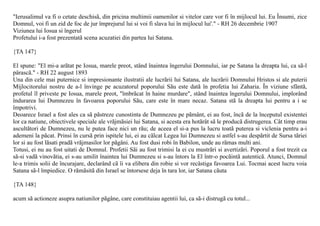 "Ierusalimul va fi o cetate deschisã, din pricina multimii oamenilor si vitelor care vor fi în mijlocul lui. Eu Însumi, zice
Domnul, voi fi un zid de foc de jur împrejurul lui si voi fi slava lui în mijlocul lui'." - RH 26 decembrie 1907
Viziunea lui Iosua si îngerul
Profetului i-a fost prezentatã scena acuzatiei din partea lui Satana.

{TA 147}

El spune: "El mi-a arãtat pe Iosua, marele preot, stând înaintea îngerului Domnului, iar pe Satana la dreapta lui, ca sã-l
pârascã." - RH 22 august 1893
Una din cele mai puternice si impresionante ilustratii ale lucrãrii lui Satana, ale lucrãrii Domnului Hristos si ale puterii
Mijlocitorului nostru de a-l învinge pe acuzatorul poporului Sãu este datã în profetia lui Zaharia. În viziune sfântã,
profetul îl priveste pe Iosua, marele preot, "îmbrãcat în haine murdare", stând înaintea îngerului Domnului, implorând
îndurarea lui Dumnezeu în favoarea poporului Sãu, care este în mare necaz. Satana stã la dreapta lui pentru a i se
împotrivi.
Deoarece Israel a fost ales ca sã pãstreze cunostinta de Dumnezeu pe pãmânt, ei au fost, încã de la începutul existentei
lor ca natiune, obiectivele speciale ale vrãjmãsiei lui Satana, si acesta era hotãrât sã le producã distrugerea. Cât timp erau
ascultãtori de Dumnezeu, nu le putea face nici un rãu; de aceea el si-a pus la lucru toatã puterea si viclenia pentru a-i
ademeni la pãcat. Prinsi în cursã prin ispitele lui, ei au cãlcat Legea lui Dumnezeu si astfel s-au despãrtit de Sursa tãriei
lor si au fost lãsati pradã vrãjmasilor lor pãgâni. Au fost dusi robi în Babilon, unde au rãmas multi ani.
Totusi, ei nu au fost uitati de Domnul. Profetii Sãi au fost trimisi la ei cu mustrãri si avertizãri. Poporul a fost trezit ca
sã-si vadã vinovãtia, ei s-au umilit înaintea lui Dumnezeu si s-au întors la El într-o pocãintã autenticã. Atunci, Domnul
le-a trimis solii de încurajare, declarând cã îi va elibera din robie si vor recâstiga favoarea Lui. Tocmai acest lucru voia
Satana sã-l împiedice. O rãmãsitã din Israel se întorsese deja în tara lor, iar Satana cãuta

{TA 148}

acum sã actioneze asupra natiunilor pãgâne, care constituiau agentii lui, ca sã-i distrugã cu totul...
 