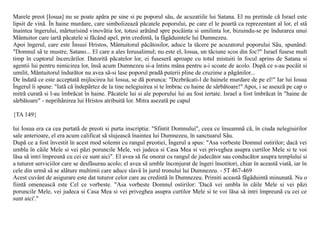 Marele preot [Iosua] nu se poate apãra pe sine si pe poporul sãu, de acuzatiile lui Satana. El nu pretinde cã Israel este
lipsit de vinã. În haine murdare, care simbolizeazã pãcatele poporului, pe care el le poartã ca reprezentant al lor, el stã
înaintea îngerului, mãrturisind vinovãtia lor, totusi arãtând spre pocãinta si umilinta lor, bizuindu-se pe îndurarea unui
Mântuitor care iartã pãcatele si fãcând apel, prin credintã, la fãgãduintele lui Dumnezeu.
Apoi îngerul, care este Însusi Hristos, Mântuitorul pãcãtosilor, aduce la tãcere pe acuzatorul poporului Sãu, spunând:
"Domnul sã te mustre, Satano... El care a ales Ierusalimul; nu este el, Iosua, un tãciune scos din foc?" Israel fusese mult
timp în cuptorul încercãrilor. Datoritã pãcatelor lor, ei fuseserã aproape cu totul mistuiti în focul aprins de Satana si
agentii lui pentru nimicirea lor, însã acum Dumnezeu si-a întins mâna pentru a-i scoate de acolo. Dupã ce s-au pocãit si
umilit, Mântuitorul îndurãtor nu avea sã-si lase poporul pradã puterii pline de cruzime a pãgânilor...
De îndatã ce este acceptatã mijlocirea lui Iosua, se dã porunca: "Dezbrãcati-l de hainele murdare de pe el!" Iar lui Iosua
Îngerul îi spune: "Iatã cã îndepãrtez de la tine nelegiuirea si te îmbrac cu haine de sãrbãtoare!" Apoi, i se aseazã pe cap o
mitrã curatã si l-au îmbrãcat în haine. Pãcatele lui si ale poporului lui au fost iertate. Israel a fost îmbrãcat în "haine de
sãrbãtoare" - neprihãnirea lui Hristos atribuitã lor. Mitra asezatã pe capul

{TA 149}

lui Iosua era ca cea purtatã de preoti si purta inscriptia: "Sfintit Domnului", ceea ce înseamnã cã, în ciuda nelegiuirilor
sale anterioare, el era acum calificat sã slujeascã înaintea lui Dumnezeu, în sanctuarul Sãu.
Dupã ce a fost învestit în acest mod solemn cu rangul preotiei, Îngerul a spus: "Asa vorbeste Domnul ostirilor; dacã vei
umbla în cãile Mele si vei pãzi poruncile Mele, vei judeca si Casa Mea si vei priveghea asupra curtilor Mele si te voi
lãsa sã intri împreunã cu cei ce sunt aici". El avea sã fie onorat cu rangul de judecãtor sau conducãtor asupra templului si
a tuturor serviciilor care se desfãsurau acolo; el avea sã umble înconjurat de îngeri însotitori, chiar în aceastã viatã, iar în
cele din urmã sã se alãture multimii care aduce slavã în jurul tronului lui Dumnezeu. - 5T 467-469
Acest cuvânt de asigurare este dat tuturor celor care au credintã în Dumnezeu. Primiti aceastã fãgãduintã minunatã. Nu o
fiintã omeneascã este Cel ce vorbeste. "Asa vorbeste Domnul ostirilor: 'Dacã vei umbla în cãile Mele si vei pãzi
poruncile Mele, vei judeca si Casa Mea si vei priveghea asupra curtilor Mele si te voi lãsa sã intri împreunã cu cei ce
sunt aici'."
 