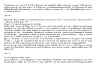 "Împreunã cu cei ce sunt aici". Ostirile vrãjmasului, care încearcã sã aducã ocarã asupra poporului lui Dumnezeu si
ostirile cerului, de zece mii de ori zece mii de îngeri, care vegheazã asupra poporului ispitit al lui Dumnezeu si îl apãrã,
înãltându-l si întãrindu-l, acestia sunt cei ce sunt aici. Iar Dumnezeu spune celor ce cred: Vei umbla în mijlocul lor. Nu
vei fi biruit de puterile

{TA 150}

întunericului. Vei sta înaintea Mea în prezenta îngerilor sfinti, care sunt trimisi sã slujeascã acelora care sunt mostenitori
ai mântuirii. - RH 30 aprilie 1901
Viziunea celor sapte sfesnice si a celor doi mãslini
Imediat dupã viziunea lui Zaharia cu privire la Iosua si înger, datã marelui preot ca o mãrturie personalã pentru
încurajarea lui si a poporului lui Dumnezeu, profetul a primit o mãrturie personalã cu privire la lucrarea lui Zorobabel.
"Îngerul care vorbea cu mine", spune Zaharia, "s-a întors si m-a trezit ca pe un om pe care îl trezesti din somnul lui. El
m-a întrebat: 'Ce vezi?' Eu am rãspuns: 'M-am uitat si iatã cã este un sfesnic cu totul de aur si deasupra lui un vas cu
untdelemn si pe el sapte candele cu sapte tevi pentru candelele care sunt în vârful sfesnicului. ªi lângã el sunt doi
mãslini, unul la dreapta vasului si unul la stânga lui'." - RH 16 ianuarie 1908
Apoi, eu i-am rãspuns si i-am zis: "Ce înseamnã acesti doi mãslini, la dreapta sfesnicului si la stânga lui? Am luat iarãsi
cuvântul si i-am spus: 'Ce înseamnã cele douã ramuri de mãslin care sunt lângã cele douã tevi de aur, prin care curge
uleiul auriu din el?' si el mi-a rãspuns: 'Acestia sunt cei doi unsi care stau înaintea Domnului întregului pãmânt'."
Cei doi unsi care stau înaintea Domnului întregului pãmânt au pozitia pe care a avut-o odatã Satana, ca heruvim
ocrotitor. Prin fiintele sfinte care înconjoarã tronul Sãu, Domnul tine o legãturã continuã cu locuitorii pãmântului. - RH
20 iulie 1897

{TA 151}

Lucrarea îngerilor în timpul Esterei
Decizia împãratului [Ahasveros] împotriva evreilor a fost obtinutã prin pretentii false si minciuni cu privire la acel popor
deosebit. Satana instigase acel plan pentru a scãpa pãmântul de cei care mentinuserã cunostinta despre adevãratul
 