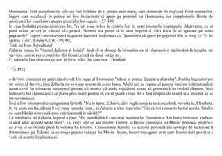 Dumnezeu. Însã comploturile sale au fost înfrânte de o putere mai mare, care domneste în mijlocul fiilor oamenilor.
Îngeri care exceleazã în putere au fost însãrcinati sã apere pe poporul lui Dumnezeu, iar comploturile fãcute de
adversarii lor s-au întors asupra propriilor lor capete. - 5T 450
În ziua hotãrâtã pentru nimicirea lor, "evreii s-au strâns în cetãtile lor, în toate tinuturile împãratului Ahasveros, ca sã
punã mâna pe cei ce cãutau sã-i piardã. Nimeni n-a putut sã le stea împotrivã, cãci frica de ei apucase pe toate
popoarele!" Îngeri care exceleazã în putere fuseserã însãrcinati de Dumnezeu sã apere pe poporul Sãu în timp ce "ei îsi
apãrau viata". Estera 9,2.16 - PK 602
Tatãl lui Ioan Botezãtorul
Zaharia locuia în "tinutul deluros al Iudeii", însã el se dusese la Ierusalim ca sã slujeascã o sãptãmânã la templu, un
serviciu care se cerea preotilor din fiecare ceatã de douã ori pe an...
El stãtea în fata altarului de aur, în locul sfânt din sanctuar... Deodatã,

{TA 152}

a devenit constient de prezenta divinã. Un înger al Domnului "stãtea în partea dreaptã a altarului". Pozitia îngerului era
un semn al favorii, însã Zaharia nu si-a dat seama de acest lucru. Multi ani se rugase el pentru venirea Mântuitorului;
acum cerul îsi trimisese mesagerul pentru a-l anunta cã acele rugãciuni aveau sã primeascã în curând rãspuns; însã
îndurarea lui Dumnezeu i se pãrea prea mare pentru el, ca sã poatã crede. El a fost umplut de teamã si a început sã se
învinovãteascã.
Însã a fost întâmpinat cu asigurarea fericitã: "Nu te teme, Zaharia; cãci rugãciunea ta este ascultatã; nevasta ta, Elisabeta,
îti va naste un fiu, cãruia îi vei pune numele Ioan... si Zaharia a spus îngerului: 'Din ce voi cunoaste lucrul acesta, fiindcã
eu sunt bãtrân si nevastã-mea este înaintatã în vârstã?'"
La întrebarea lui Zaharia, îngerul a spus: "Eu sunt Gabriel, care stau înaintea lui Dumnezeu. Am fost trimis sã-ti vorbesc
si sã-ti aduc aceastã veste bunã". Cu cinci sute de ani înainte, Gabriel îi fãcuse cunoscutã lui Daniel perioada profeticã
ce avea sã se întindã pânã la venirea lui Hristos. Cunoasterea faptului cã aceastã perioadã era aproape de încheiere îl
determinase pe Zaharia sã se roage pentru venirea lui Mesia. Acum, însusi mesagerul prin care fusese datã profetia a
venit sã anunte împlinirea ei.
 