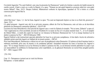 Cuvintele îngerului "Eu sunt Gabriel, care stau în prezenta lui Dumnezeu" aratã cã el detine o pozitie de înaltã onoare în
curtile ceresti. Când a venit cu o solie la Daniel, el a spus: "Nimeni nu mã ajutã împotriva acestora afarã de voievodul
nostru Mihail". Dan. 10,21. Despre Gabriel, Mântuitorul vorbeste în Apocalipsa, spunând cã "El a trimis si a fãcut
cunoscut prin îngerul Sãu la

{TA 153}

robul Sãu Ioan." Apoc. 1,1. Iar lui Ioan, îngerul i-a spus: "Eu sunt un împreunã slujitor cu tine si cu fratii tãi, proorocii."
Apoc. 22,9.
Ce gând minunat - îngerul care stã, în ce priveste onoarea, alãturi de Fiul lui Dumnezeu, este cel ales ca sã dezvãluie
planurile lui Dumnezeu oamenilor pãcãtosi. - DA 97-99
Lucrarea lui Ioan Botezãtorul a fost prezisã de îngerul care a venit la Zaharia în templu. "Nu te teme, Zaharia" a spus el;
"cãci rugãciunea ta a fost ascultatã; nevasta ta Elisabeta îti va naste un fiu si îi vei pune numele Ioan. ªi... el va fi umplut
de Duhul Sfânt... si multi din copiii lui Israel se vor întoarce la Domnul, Dumnezeul lor. ªi el va merge înaintea Lui în
duhul si puterea lui Ilie." - RH 20 februarie 1900
Îngerul Gabriel a dat instructiuni speciale pãrintilor lui Ioan în ce priveste cumpãtarea. A fost datã o lectie de reformã a
sãnãtãtii printr-unul din îngerii cei înãltati de la tronul cerului. - 2SP 43
Prin Ioan Botezãtorul, Dumnezeu a ridicat un sol care sã pregãteascã calea Domnului. El trebuia sã ducã înaintea lumii o
mãrturie neclintitã, prin care sã mustre si sã condamne pãcatul. Anuntând misiunea lui Ioan si lucrarea lui, îngerul a
spus: "El va merge înaintea Lui [a lui Hristos] în duhul si puterea lui Ilie, ca sã întoarcã inimile pãrintilor la copii si pe
cei neascultãtori la umblarea în întelepciunea celor neprihãniti, ca sã gãteascã Domnului un norod bine pregãtit pentru
El." - RH 2 august 1898

{TA 154}

Cap. 13 - Întruparea si primii ani ai vietii lui Hristos
Întruparea - o tainã adâncã
 