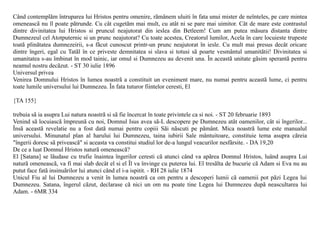 Când contemplãm întruparea lui Hristos pentru omenire, rãmânem uluiti în fata unui mister de neînteles, pe care mintea
omeneascã nu îl poate pãtrunde. Cu cât cugetãm mai mult, cu atât ni se pare mai uimitor. Cât de mare este contrastul
dintre divinitatea lui Hristos si pruncul neajutorat din ieslea din Betleem! Cum am putea mãsura distanta dintre
Dumnezeul cel Atotputernic si un prunc neajutorat? Cu toate acestea, Creatorul lumilor, Acela în care locuieste trupeste
toatã plinãtatea dumnezeirii, s-a fãcut cunoscut printr-un prunc neajutorat în iesle. Cu mult mai presus decât oricare
dintre îngeri, egal cu Tatãl în ce priveste demnitatea si slava si totusi sã poarte vesmântul umanitãtii! Divinitatea si
umanitatea s-au îmbinat în mod tainic, iar omul si Dumnezeu au devenit una. În aceastã unitate gãsim sperantã pentru
neamul nostru decãzut. - ST 30 iulie 1896
Universul privea
Venirea Domnului Hristos în lumea noastrã a constituit un eveniment mare, nu numai pentru aceastã lume, ci pentru
toate lumile universului lui Dumnezeu. În fata tuturor fiintelor ceresti, El

{TA 155}

trebuia sã ia asupra Lui natura noastrã si sã fie încercat în toate privintele ca si noi. - ST 20 februarie 1893
Venind sã locuiascã împreunã cu noi, Domnul Isus avea sã-L descopere pe Dumnezeu atât oamenilor, cât si îngerilor...
Însã aceastã revelatie nu a fost datã numai pentru copiii Sãi nãscuti pe pãmânt. Mica noastrã lume este manualul
universului. Minunatul plan al harului lui Dumnezeu, taina iubirii Sale mântuitoare, constituie tema asupra cãreia
"îngerii doresc sã priveascã" si aceasta va constitui studiul lor de-a lungul veacurilor nesfârsite. - DA 19,20
De ce a luat Domnul Hristos naturã omeneascã?
El [Satana] se lãudase cu trufie înaintea îngerilor ceresti cã atunci când va apãrea Domnul Hristos, luând asupra Lui
naturã omeneascã, va fi mai slab decât el si el Îl va învinge cu puterea lui. El tresãlta de bucurie cã Adam si Eva nu au
putut face fatã insinuãrilor lui atunci când el i-a ispitit. - RH 28 iulie 1874
Unicul Fiu al lui Dumnezeu a venit în lumea noastrã ca om pentru a descoperi lumii cã oamenii pot pãzi Legea lui
Dumnezeu. Satana, îngerul cãzut, declarase cã nici un om nu poate tine Legea lui Dumnezeu dupã neascultarea lui
Adam. - 6MR 334
 