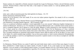 Satana sustinea cã e imposibil ca fiintele omenesti sã poatã tine Legea lui Dumnezeu. Pentru a dovedi falsitatea acestei
sustineri, Domnul Hristos a lãsat locul Sãu înalt, a luat asupra Lui natura omului si a venit pe pãmânt pentru a fi în
fruntea neamului

{TA 156}

cãzut, spre a arãta cã omenirea poate face fatã ispitirilor lui Satana. - UL 172
Natura omeneascã a Domnului Hristos
Natura Sa [a lui Hristos] a fost una creatã; El nu avea nici mãcar puterea îngerilor. Era umanã, la fel cu a noastrã,
identicã. - 3SM 129
În slãbiciunea naturii umane, Domnul Hristos avea de întâmpinat ispitele unuia care detinea puterea naturii mai înalte pe
care Dumnezeu o acordase familiei îngeresti. - RH 28 ianuarie 1909
Ceea ce s-a petrecut la Betleem constituie o temã inepuizabilã. În ea este ascunsã "adâncimea bogãtiei întelepciunii si
stiintei lui Dumnezeu". Romani 11,33. Ne minunãm de sacrificiul Mântuitorului care a schimbat tronul cerului pentru o
iesle si compania îngerilor care Îl adorau cu vitele din grajd. Mândria si trufia omeneascã se simt mustrate în prezenta
Lui. ªi totusi, acesta nu a fost decât începutul minunatei Sale iubiri. Pentru Fiul lui Dumnezeu ar fi fost o umilintã
aproape infinitã si dacã ar fi luat natura omului chiar atunci când Adam se afla inocent în grãdina Edenului. Însã Domnul
Isus a acceptat umanitatea în momentul când neamul omenesc fusese slãbit de patru mii de ani de pãcat. Ca orice copil
al lui Adam, El a suferit urmãrile legii ereditãtii. Care au fost aceste urmãri se vede în istoria strãmosilor Sãi pãmântesti.
Cu o astfel de ereditate a venit El ca sã împãrtãseascã necazurile si ispitele noastre si sã ne dea un exemplu de viatã fãrã
de pãcat. - DA 48, 49

{TA 157}

Ca Dumnezeu, Domnul Hristos nu a putut fi ispitit mai mult decât atunci când a avut de fãcut acea alegere în ceruri.
Însã, umilindu-Se si luând asupra Lui natura omului, El putea fi ispitit. El nu a luat asupra Lui nici mãcar natura
îngerilor, ci pe cea umanã, cu totul identicã naturii noastre, cu exceptia faptului cã El nu a fost întinat de pãcat. Un trup
omenesc, o minte omeneascã, cu proprietãtile ei specifice; El a fost oase, creier si muschi. Om ca si noi, El a fost limitat
 