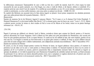 la slãbiciunea omeneascã. Împrejurãrile în care a trãit au fost de o astfel de naturã, încât El a fost expus la toate
necazurile de care au parte oamenii, nu a fost bogat, nu a dus o viatã de tihnã, ci de lipsuri, sãrãcie si umilintã. El a
respirat aerul pe care omul îl are de respirat. El a umblat pe acest pãmânt, ca om. El a avut ratiune, constiintã, memorie,
vointã si sentimente, ca orice suflet omenesc, care erau unite cu natura Lui divinã. - 16MR 181,182
În copilul din Betleem era ascunsã slava în fata cãreia îngerii se pleacã. Acest prunc neajutorat era sãmânta promisã,
spre care arãta primul altar de la poarta Edenului. - DA 52
Bunavestire
Înainte de nasterea Sa [a lui Hristos], îngerul îi spusese Mariei: "Va fi mare si va fi chemat Fiul Celui Preaînalt. ªi
Domnul Dumnezeu Îi va da tronul tatãlui Sãu David. ªi El va domni peste casa lui Iacov pe vecie." Luca 1, 32.33. Maria
a pãstrat aceste cuvinte în inima ei; desi credea cã fiul ei avea sã fie Mesia al lui Israel, totusi ea nu putea întelege
misiunea Lui. - DA 81, 82

{TA 158}

Îngerii îi priveau pe cãlãtorii cei obositi, Iosif si Maria, croindu-si drum spre cetatea lui David, pentru a fi înscrisi,
potrivit decretului lui Cezar Augustus. Iosif si Maria au fost adusi aici prin providenta lui Dumnezeu; cãci acesta era
locul în care profetia prezisese cã Se va naste Hristos. Ei cautã un loc de odihnã la han, dar sunt respinsi, pentru cã nu
mai este loc. Cei bogati si onorati au fost bineveniti si au putut gãsi camere si odihnã, în timp ce acesti cãlãtori istoviti
sunt siliti sã caute refugiu într-o clãdire rudimentarã, care adãposteste animale necuvântãtoare. - RH 17 decembrie 1872
Înainte de nasterea lui Hristos
În ceruri, se stia cã sosise timpul pentru venirea lui Hristos în lume, iar îngerii pãrãsesc slava pentru a fi martori la
primirea Lui de cãtre cei la care a venit pentru a-i binecuvânta si mântui. Ei fuseserã martori la slava Lui în ceruri si
gândeau cã El va fi primit cu onoare, potrivit caracterului Sãu si importantei misiunii Sale. Pe mãsurã ce îngerii se
apropie de pãmânt, ei vin întâi la poporul pe care Dumnezeu îl despãrtise de celelalte natiuni ale lumii, ca fiind comoara
Sa pretioasã. Ei nu vãd nici un interes deosebit printre evrei, nici o asteptare si veghere dornicã de a fi primii care sã-L
primeascã pe Mântuitorul si sã recunoascã venirea Sa. - RH 17 decembrie 1872
 