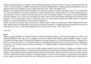 Pãstorii sunt plini de bucurie si, dupã ce slava strãlucitoare dispare si îngerii se întorc în ceruri, ei sunt toti emotionati de
vestea cea bunã primitã si se grãbesc sã porneascã în cãutarea Mântuitorului. Ei gãsesc pe pruncul Mântuitor, asa cum
spuseserã solii ceresti, înfãsat în scutece, stând acolo într-o iesle. - RH17 decembrie 1872
Satana a vãzut câmpiile Betleemului luminate de slava plinã de strãlucire a multimii de îngeri ceresti. El a auzit cântecul
lor: "Slavã lui Dumnezeu în locurile preaînalte si pace pe pãmânt între oamenii plãcuti Lui". Printul întunericului i-a
vãzut pe pãstorii uimiti, cuprinsi de teamã, când priveau cum s-au luminat câmpiile. Ei tremurau în fata manifestãrilor
de slavã, uluitoare, care se pare cã le-au pãtruns în simturi. Însusi seful rebel tremura când îngerul a proclamat în fata
pãstorilor: "Nu vã temeti, cãci vã aduc o veste bunã, care va fi o mare bucurie pentru tot norodul; astãzi, în cetatea lui
David, vi s-a nãscut un Mântuitor, care este Hristos, Domnul"...
Satana stia cã nu prevesteste nimic bun pentru el cântecul solilor ceresti, care proclamau venirea Mântuitorului într-o
lume cãzutã si bucuria manifestatã la acest mare eveniment. În mintea lui, au apãrut prevestiri întunecoase cu privire la
influenta pe care avea s-o aibã asupra împãrãtiei sale aceastã venire în lume. - RH 3 martie 1874

{TA 161}

Magii
Îngerii au gãsit asteptãtori ai venirii lui Mesia nu numai pe dealurile Iudeii si nu doar printre pãstorii cei umili. ªi în
tinuturile pãgânilor erau unii care Îl asteptau; acestia erau filozofii din Rãsãrit, oameni întelepti, bogati si nobili.
Cercetãtori ai naturii, magii Îl vãzuserã pe Dumnezeu în lucrarea mâinilor Lui. Din Scripturile ebraice, ei aflaserã cã o
Stea se va ridica din Iacov si cu o dorintã arzãtoare au asteptat aparitia Aceluia care avea sã fie nu numai "mângâierea
lui Israel", ci si "o luminã care sã lumineze neamurile", si "mântuire pânã la marginile pãmântului". Luca 2,25; Fapte
13,47 - GC 315
Înteleptii... studiaserã profetia; ei stiau cã este foarte aproape timpul venirii lui Hristos si asteptau cu nerãbdare vreun
semn al acestui mare eveniment, ca sã poatã fi printre primii care sã spunã bun-venit pruncului Rege din ceruri si sã I se
închine. Acesti întelepti vãzuserã cerurile luminate de acea luminã care îi învãluia pe solii ceresti, care vesteau venirea
lui Hristos pãstorilor lui Israel, iar dupã ce mesagerul angelic s-a întors în ceruri, a apãrut o stea luminoasã care zãbovea
pe cer. Aparitia neobisnuitã a acelei stele mari, strãlucitoare, pe care nu o mai vãzuserã niciodatã înainte, stând acolo ca
 