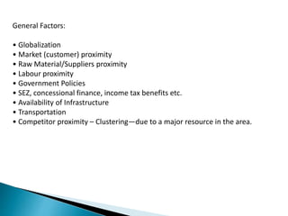 General Factors:
• Globalization
• Market (customer) proximity
• Raw Material/Suppliers proximity
• Labour proximity
• Government Policies
• SEZ, concessional finance, income tax benefits etc.
• Availability of Infrastructure
• Transportation
• Competitor proximity – Clustering—due to a major resource in the area.
 